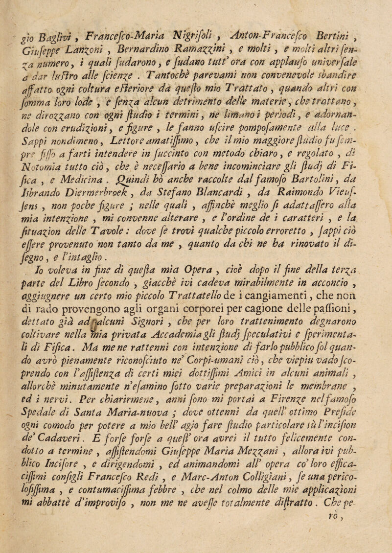 gìo B agirvi, F rancefco-Marìa Nigrifolì , Anton-Fr ance fco Ber tini , Gtufeppe Lanini , Bernardino ■. Ratti azzini x e moki , e molti altri fen- numero, i ^04// fidaronoy e fudano tutf ora con applaufo unìverfale a dar lufìro alle fcien?e . Tantoché par e vanti non convenevole sbandire affatto ogni coltura e fi e rio re da quefio mio Trattato y quando altri con Jornma loro lode , e fen^a alcun detrimento delle materie, che trattano , »? dirozzano con ogni fiudio i termini, Umano i perìodi 7 e adornan¬ dole con erudizioni, e figure x le fanno ufcire pompofamente alla luce . Sappi nondimeno, Lettore amati fimo y che il mio maggiorefi lidio fu fi m- pre fifjo a farti intendere in fuccinto con metodo chiaro, <f regolato ? ^/i Noto mi a tutto ciò, che è necefurio a bene incominciare gli fiudj di Fi- fica , e Medicina » Quindi ho anche raccolte dal fumo fio Bar tvlini, da librando Diermerbroek > da Stefano Blancardi , da Raimondo Vieufi jens j non poche figure ; nelle quali , affinchè meglio fi adattufferò alia mìa intensione , mi convenne alterare x e l’ordine de i caratteri , e la fituafion delle Tavole ; dove fe trovi qualche piccolo erroretto > jappi ciò effe re provenuto non tanto da me , quanto da chi ne ha rinovato il di- fegno 3 e l’intaglio . Io voleva in fine dì qttefia mìa Opera , cioè dopo il fine della terza parte del Libro fecondo x giacché ivi cadeva mirabilmente in acconcio > tìggiugnere un certo mio pìccolo Trattateli de i cangiamenti} che non di rado provengono agii organi corporei per cagione delie paffioni , dettato già ad ^alcuni Signori x che per loro trattenimento degnarono coltivare nella mia privata Accademia gli fiudj Jpeculatìvì e fipermenta¬ li di Fifica. Ma me ne r attenni con intenzione dì farlo pubblico fol quan¬ do avrò pienamente rìconojciuto ne’ Corpi-umani ciò, che viepiù vado Jco¬ prendo con Vaffiflen^a di certi mìei dottiffmi Amici in alcuni animali x allorché minutamente nefamìno fiotto varie preparazioni le membrane , ed i nervi. Per chiarirmene, anni fono mi portai a Firenze nelfamofo Spedale di Santa Maria-nuova ; dove ottenni da quell’ ottimo Prefide ogni comodo per potere a mio bell* agjo fare fiudìo particolare m Finci/ton de3 Cadaveri. E forfè forfè a quefì’ ora avrei il tutto felicemente con¬ dotto a termine , affifiendomi Gìufeppe Maria Mezzant > allora ivi pub¬ blico Incifore , e dirìgendomi 3 ed animandomi alV opera co7 loro effica¬ ci ffmi configli Francefco Redi , e Marc-Anton Colligiani > fe una perdo- lofiffma y e contumaciffma febbre > che nel colmo delle mie applicazioni mi abbattè d’ìmprovifo , non me ne aveffe totalmente difratto » Chepe- rò ^