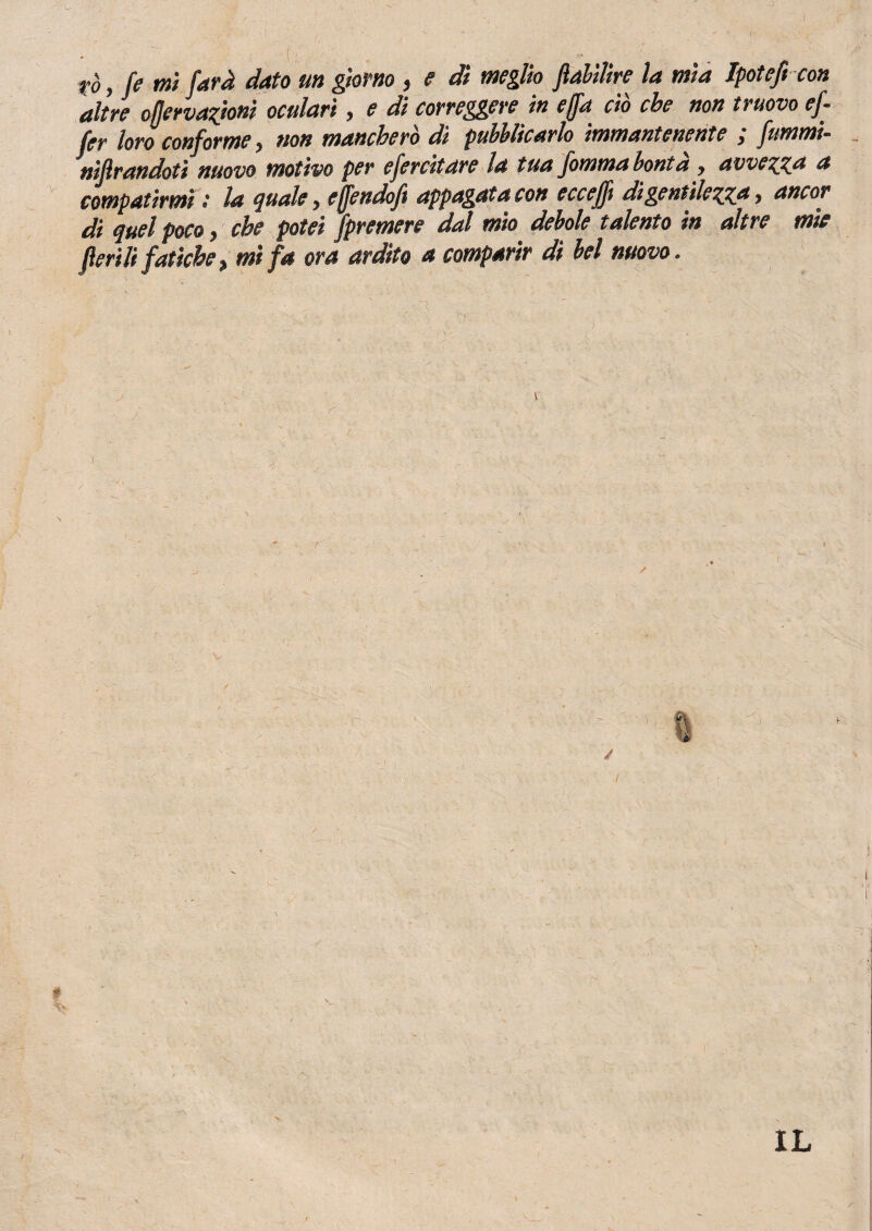 altre ofjervazionì oculari, e di correggere in e (fa ciò che non nuovo ef- fer loro conforme, non mancherò dì pubblicarlo immantenente ; fummi- nijlrandoti nuovo motivo per efercitare la tua fomma bontà , avvezza a compatirmi : la quale, effendoft appagata con eccefft di gentilezza, ancor di quel poco, che potei /premere dal mio debole talento in altre mie fieri li fatiche, mi fa ora ardito a comparir di bel nuovo. % / # IL