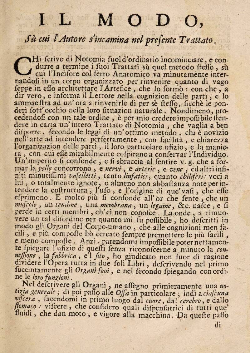 Su cui ì Autore s incarnirla nel preferite Trattato. CHi fcrive di Notomia fuol d’ordinario incominciare , e con¬ durre a termine i fuoi Trattati sù quel metodo fteffo , su cui l’Incifore col ferro Anatomico va minutamènte inter¬ nandoli in un corpo organizzato per rinvenire quanto di vago Teppe in effo architettare l'Artefice , che lo formò : con che , a dir vero, e informa il Lettore nella cognizion delle parti , e lo ammaeflra ad un5 ora a rinvenirle di per sè fteffo, ficchè le pon¬ deri fott’occhio nella loro fituazion naturale. Nondimeno, pro¬ cedendoli con un tale ordine , è per mio credere impoflibile {ten¬ dere in carta un’intero Trattato di Notomia , che vaglia a ben difpprre, fecondo le leggi di un’ottimo metodo , chi è novizio nell’arte ad intendere perfettamente , con facilità, e chiarezza l’organizazion delle parti, il loro particolare ufizio, e la manie¬ ra con cui effe mirabilmente cofpiranoa confervar l’Individuo. Un’imperito fi confonde , e fi sbraccia al fentire v. g. che a for¬ mar la:pelle concorrono , e nervi, e arterie , e vene , ed altri infi¬ niti minutiffimi vafellettì, tanto linfatici, quanto chiliferi: voci a lui j o totalmente ignote, o almeno non abbaftanza note per in¬ tendere la coftruttura , l’ufo, e l’origine di que’vafi , che effe efprimono. E molto più fi confonde all’ór che fente , che un mufcolo , un tendine , una membrana , un legame, &c. nafee , e fi perde in certi membri , ch’ei non conoide . La-onde , a rimuo. vere un tal di (ordine per quanto mi fu poffibile , ho deferitti in modo gli Organi del Corpo-umano , che alle cognizioni men fa¬ cili , e più compofie hò cercato Tempre premettere le più facili, e meno compofie , Anzi ? parendomi imponìbile poter nettamen- 1 ufizio di quelli fenza riconofcerne a minuto la con- nejjione , la fabbrica , e’1 fito , ho giudicato non fuor di ragione dividere l’Opera tutta in due foli Libri , deferivendo nel primo fuccintamente gli Organi f'uoi, e nel fecondo fpiegando con ordi¬ ne le loro funzioni. % deferivere gli Organi 3 ne affegno primieramente una no- ttVa generale ; di poi paffo alle Offa in particolare ; indi a ciafcuna vtjcera , facendomi in primo luogo dal cuore, dal cerebro, e dallo jiomaco : vifeere , che confiderò quali difpenfatrici di tutti que* fluidi, che dan moto , e vigore alla macchina. Jpa quelle paflo di