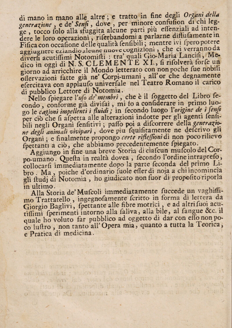 venerazione , e dt'Senfi, dove , per minore confufion di chi leg¬ ge , tocco fole alla sfuggita alcune parti piu eflenziali ad inten¬ dere le loro operazioni> riferbandomi a parlarne diffusamente in Fifica con occafione delle qualità fenfibili ; mentre ivi fpero potere aggiugnerc eziandio alcune nuove cognizioni 5 che ci verrannoda divedi acutiffimi Notomifti : tra quali Gio-xMaria Lancifi, Me¬ dico in oggi di N. S. CLEMENTE XI., fi rifolvera forfè un giorno ad arricchire il Mondo letterato con non poche fue nobili ©nervazioni fatte già ne’ Corpi-umani , all or che degnamente efercitava con appìaufo universale nel Teatro Romano il carico di pubblico Lettore di Notomia. , . T ., r Nello fpiegare l’ufo de’membri, che e il foggetto del Libro fe¬ condo , conforme già divifai, mi fo a confiderai in primo luo¬ go le cagioni impellenti i fluidi; in fecondo luogo l'origine de ijenjt per ciò che fi afpetta alle alterazioni indotte per gli agenti fenli- bili negli Organi fenfitivi ; paflo poi a difeorrere della generazio¬ ne degli animali vivipari, dove piu fquifitamente ne deferivo gli Organi ; e finalmente propongo certe riflejfionì di non poco rilievo Spettanti a ciò, che abbiamo precedentemente Spiegato. Aggiungo in fine una breve Storia di ciafcun mufcolo del Cor¬ po-umano. Quella in realta dovea , fecondo 1 ordine intraprefo , collocarfiimmediatamente dopo la parte feconda del primo Li¬ bro Ma , poiché d’ordinario fuole eflerdi noja a chi incomincia gli fiudj di Notomia , ho giudicato non fuor di1 propofito riporla in ultimo. . . , , .sr Alla Storia de’Mufcoli immediatamente Succede un vaghilii- mo Trattatello , ingegnofamente fcritto in forma di lettera da Giorgio Baglivi, Spettante alle fibre motrici, e ad altri Suoi acu- tiffimi (perimenti intorno alla fahva, alia bile5 al fangue £xc* il quale ho voluto far pubblico ad oggetto di dar con eflo non po¬ co luftro , non tanto all’ Opera mia, quanto a tutta la 1 conca, e Pratica di medicina.