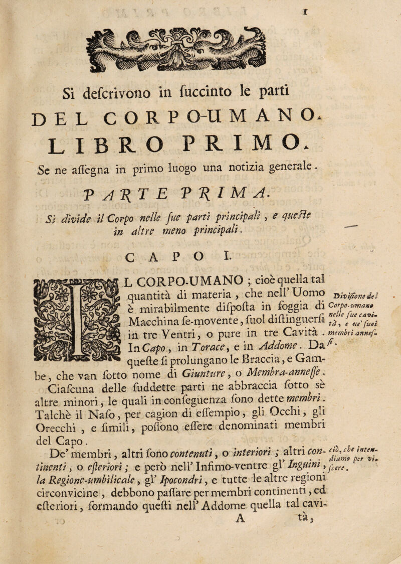 t Si defcrivotio in fuccinto le parti DEL C O R P O-U MANO. LIBRO PRIMO. Se ne aflègna in primo luogo una notizia generale. p A KT E V I M A. Si divide il Corpo nelle fue parti principali , e quelle in altre meno principali. CAPO!. L CORPO-UMANO ; cioè quella tal quantità di materia , che nell’ Uomo T)tvì/tons del è mirabilmente difpofta in foggia di c^.**«*. Macchina fe-movente, fuol diftinguerfi ffeZTpZ in tre Ventri, o pure in tre Cavità , membri annef- InCapo ? in Torace> e in Addome. quelle fi prolungano le Braccia, e Gam¬ be ? che van fiotto nome di Giunture, o Membra-annejjì, Ciafouna delle fiuddette parti ne abbi accia lotto se altre minori ? le quali in ; conseguenza fono dette membri. Talché il Nafo, per cagion di effempìo, gli Occhi , gli Orecchi , e filmili ? poffono effere denominati membri del Capo. De’ membri, altri fono contenuti, o interiori ; altri con- finenti > o efleriori ; e però nell3 Infimo-ventre gl Inguini > jctre. la Regione-umbìlieale, gfi Ipocondri, e tutte le altre regioni circonvicine , debbono paffare per membri continenti, ed citeriori 5 formando quelli nell3 Addome quella tal cavi- A tà,