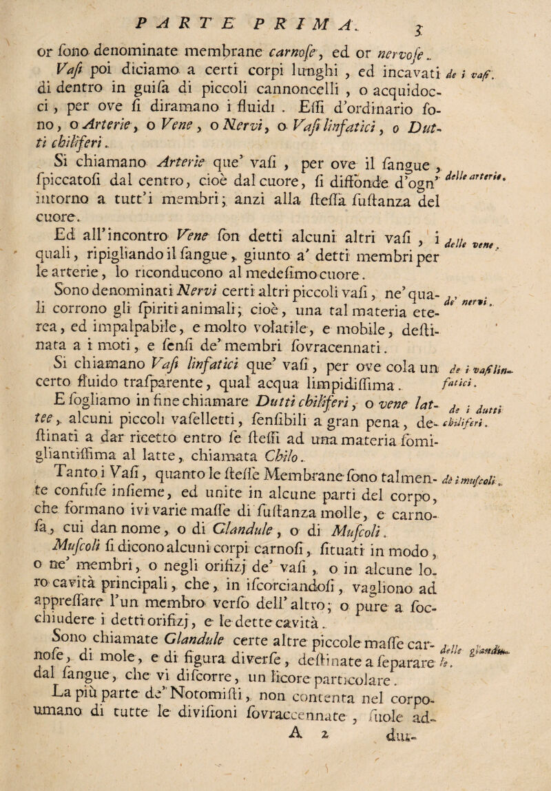 I or fono denominate membrane camole, ed or nervofe.. Vafi poi diciamo a certi corpi lunghi , ed incavati de ; vaf, di dentro in guifà di piccoli cannoncelli , o acquidoc¬ ci , per ove fi diramano i fluidi . Elfi d ordinario fo¬ no, oArterie, o Vene, o Nervi, o Vafi linfatici, o Dat¬ ti chiliferi, , Si chiamano Arterie que’ vafi , per ove il fangue , fpiccatofi dal centro, cioè dal cuore, fi diffonde d’ogn’ dtìIe“”‘r‘r intorno a tutt’i membri; anzi alla ftefla fuflanza del cuore. Ed all’incontro Vene fon detti alcuni altri vafi , i deUe vene, quali, ripigliando il fangue, giunto a' detti membri per le arterie, lo riconducono almedefimo cuore. Sono denominati Nervi certi altri piccoli vafi , ne’qua- ,, corrono gli fpiritianimalr; cioè , una tal materia ete¬ rea, ed impalpabile, e molto volatile, e mobile, defti- nata a i motie fenfi de’membri fovracennati. Si chiamano Vafi linfatici que’ vafi, per ove cola un d, èva/ciin. certo fluido trafparente, qual acqua limpidifiima. fatui. E fogliamo in fine chiamare Duttìchiliferio vene Ut- d, . . tee,, alcuni piccoli vaflelleeti, fenfibili a gran pena, d MifirK* fonati a dar ricetto entro fe Adii ad una materia fomi- gliantjffima al latte,, chiamata Chilo. , Tanto i Vafi, quanto le flefie Membrane fono falmen- dèitnujeolì te confufe infieme, ed unite in alcune parti del corpo, che formano ivi varie mafie di fuflanza molle, e carno¬ sa:, cui dannome, o di Gìandule, o di Mufcolì» Mufcoli fi dicono alcu ni corpi carnofi, fonati in modo, o ne’ membri , o negli orifìzi de’ vafi ,. o in alcune lo¬ ro cavità principali, che , in ifcorciandofi , vagirono ad appreflare l’un membro verfo dell’altro; o pure a foc- clnudere i detti: orifìzi, e le dette cavità . Sono chiamate Gìandule certe altre piccole mafie car- , ,, „ * nofe, di mole, e di figura diverte, deflinate afeparare b' dal fangue, che vi difoorre, un licore particolare. Ea piu parte de Notomi Ili, non contenta nel corpo¬ umano di tutte le diviftoni fovraccennate , fuol e ad - A 2r j i r'_.