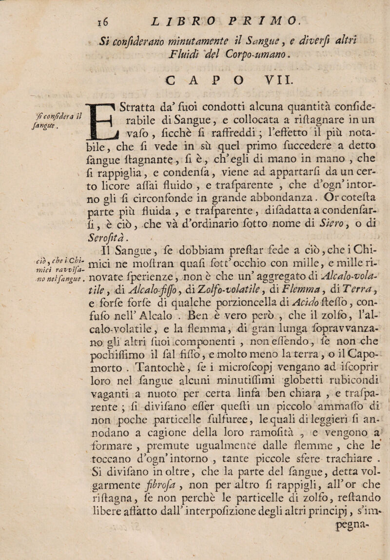 $ confiderà il /angue. Si confederano minutamente il Sangue y e dìverft altri Fluidi del Corpo-umano. CAPO VII. ■Stratta da' fuoi condotti alcuna quantità confide- rabile diSangue, e collocata a riflagnare in un vafio , ficchè fi raffreddi ; l'effetto il più nota¬ bile^ che fi vede in sii quel primo fuccedere a detto fangue (lagnante, fi è , ch'egli di mano in mano , che fi rappiglia, e condenfà, viene ad appartarli da un cer¬ to licore affai fluido , e trafparente , che d'ogn' intor¬ no gli fi cìrconfcnde in grande abbondanza. Or cotefta parte più fluida , e trafparente, difadatta a condenfar- fi, è ciò, che và d'ordinario fiotto nome di Siero} o di Serofita. Il Sangue, fe dobbiam predar fede a ciò, che i Chi- m-l/lavvlfa llliC^ ne moflran quali fiott'occhio con mille, e mille ri- tw neifangiie. nevate fperienze, non è che un' aggregato di Alcalo-vola- iile, di A/calofffo, di Zolfo-volatile, di Flemma, di Terra , e forfè forfè di qualche porzioncella di Acido fleffò, con¬ falo nell' Alcalo . Ben è vero però , che il zolfo, fal¬ calo-volatile, e la flemma, di gran lunga fopravvanza- no gli altri fuoi componenti , non effóndo , fe non che pochiffìmo il fai Affò, e molto meno la terra, o il Capo¬ morto . Tantoché, fe i microfcopj vengano ad ifcoprir loro nel fangue alcuni minutiffimi globetti rubicondi vaganti a nuoto per certa linfa ben chiara , e trafpa¬ rente ; fi divifano efler quelli un piccolo ammaliò di non poche particelle fulfuree, le quali di leggieri fi an¬ nodano a cagione della loro ramofità e vengono a formare , premute ugualmente dalle flemme , che le toccano d'ogn'intorno , tante piccole sfere trachiare . Si divifano in oltre, che la parte del fangue, detta vol¬ garmente fibrofa , non per altro fi rappigli, all'or che ri (lagna, fe non perchè le particelle di zolfo, reffando libere affatto dall' interpofizione degli altri principi > s’i'ni- pegna-