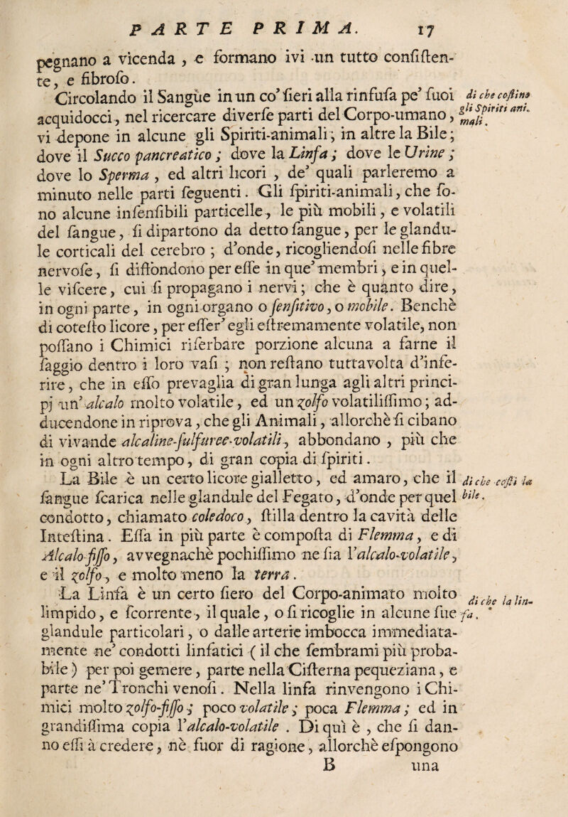 pegnano a vicenda , e formano ivi -un tutto confi {len¬ te, e fibrofo. Circolando il Sangue in un co’ fieri alla rinfuria pe’ fuoi di checoflìn» acquidocci , nel ricercare diverfe parti del Corpo-umano, **' vi depone in alcune gli Spiriti-animali ; in altre la Bile ; dove il Succo pancreatico ; dove la. Linfa ; dove le Urine ; dove lo Sperma , ed altri licori , de’ quali parleremo a minuto nelle parti feguenti. Gli fpiriti-animali, che fo¬ no alcune infeofibili particelle , le più mobili, e volatili del fangue, fi dipartono da detto fangue, per le glandu- le corticali del cerebro ; d’onde, ricogliendofi nelle fibre nervofe, fi diffondono per effe in que’ membri, e in quel¬ le vifcere, cui fi propagano i nervi ; che è quinto dire, in ogni parte, in ogni organo ofenfttivo,o mobile. Benché di cotefto licore, per effer’ egli cfiremamente volatile, non pollano i Chimici riferbàre porzione alcuna a farne il faggio dentro i loro vali ; nonreftano tuttavolta d’infe¬ rire, che in eifo prevaglia di gran lunga agli altri princi¬ pi -ari ale alo molto volatile, ed un zolfo volatiliflìmo ; ad¬ dicendone in riprova, che gli Animali, allorché fi cibano di vivande ale aline fiulfuree-volatili, abbondano , più che in ogni altro tempo , di gran copia di;{piriti. La Bile è un certo licore gialletto, ed amaro, che t\ diche cojn u {àngue fcarica nelle glandule del Fegato, d’onde per queliilf- condotto, chiamato coledoco , {lilla dentro la cavità delle Inteilina. Effa in più parte è compolla di Flemma, e di Alcalofiffo, avvegnaché pochiifimo ne fra l’’alcalo-volatile, e il zolfo, e molto meno la terra. La Linfa è un certo fiero del Corpo-animato molto ii(bt limpido, e ricorrente, il quale, ofiricoglie in alcune fue fa. ’ glandule particolari, o dalle arterie imbocca immediata¬ mente ne’ condotti linfatici ( il che fembrami più proba¬ bile ) per poi gemere, parte nella Ciflerna pequeziana, e parte ne’Tronchi venofi. Nella linfa rinvengono i Chi¬ mici mólto zolfo-fiffo ; poco volatile ; poca Flemma; ed in' grandiffima copia l’aleaio-volatile . Di qui è , che fi dan¬ no effi à credere, nè fuor di ragione, allorché efpongono B una