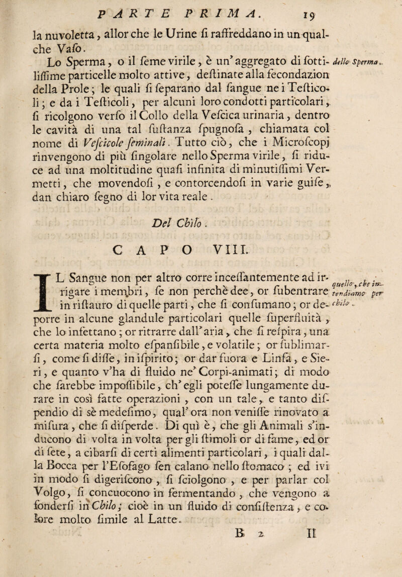 la nuvoletta , allorché le Urine fi raffreddano in un-qual- che Vafò. Lo Sperma, o il fème virile, è un’aggregato di fotti- d*ifa sperma., lifìime particelle molto attive, deftinate alla fecondazion della Prole ; le quali fi feparano dal fangue ne i Teftico- li ; e da i Tefticoli, per alcuni loro condotti particolari, fi ricolgono verfo il Collo della Vefcica urinaria, dentro le cavità di una tal fuftanza fpugnofa , chiamata col nome di Vefcisoie fem'mali. Tutto ciò, che i Microfcopj rinvengono di piu {ingoiare nello Sperma virile, fi ridu¬ ce ad una moltitudine quafi infinita di minuti (fimi Ver- metti, che movendoli , e contorcendoli in varie guife* dan chiaro fegno di lor vita reale . Del Chilo. C A P O VII L L Sangue non per altro corre inceffantemente ad ir- .. .. ; • i • r IV T r 1 quello'y che m- rigare imenpri, le non perche dee, or in ben tra re tendiamo per’ 1 in riff auro di quelle parti, che fi confumano ; or de- porre in alcune glandule particolari quelle fuperfìuità , che lo infettano ; or ritrarre dall3 aria , che fi refpira, una certa materia molto efpanfibile,e volatile; orfublimar- fi, come fi difle, in ifpirito ; or dar fuora e Linfa, e Sie¬ ri , e quanto v’ha di fluido ne5 Corpi-animati ; di modo che farebbe imponìbile,, ch’egli poteffe lungamente du¬ rare in così fatte operazioni , con un tale , e tanto dis¬ pendio di sè medefimo, quaf ora non veniffe rinovato a mifura , che fi difperde. Di qui è, che gli Animali s’in¬ ducono di volta involta per gli ftimoli or di fame , ed or di fete, a cibarli di certi alimenti particolari, i quali dal¬ la Bocca per YEfofago fen calano nello ffomaco ; ed ivi in modo fi digerifcono , fi fciolgono , e per parlar col Volgo, fi concuocono in fermentando , che vengono a fonderli in Chilo ; cioè in un fluido di confidenza > e co¬ lore molto fimile al Lattee B 2.
