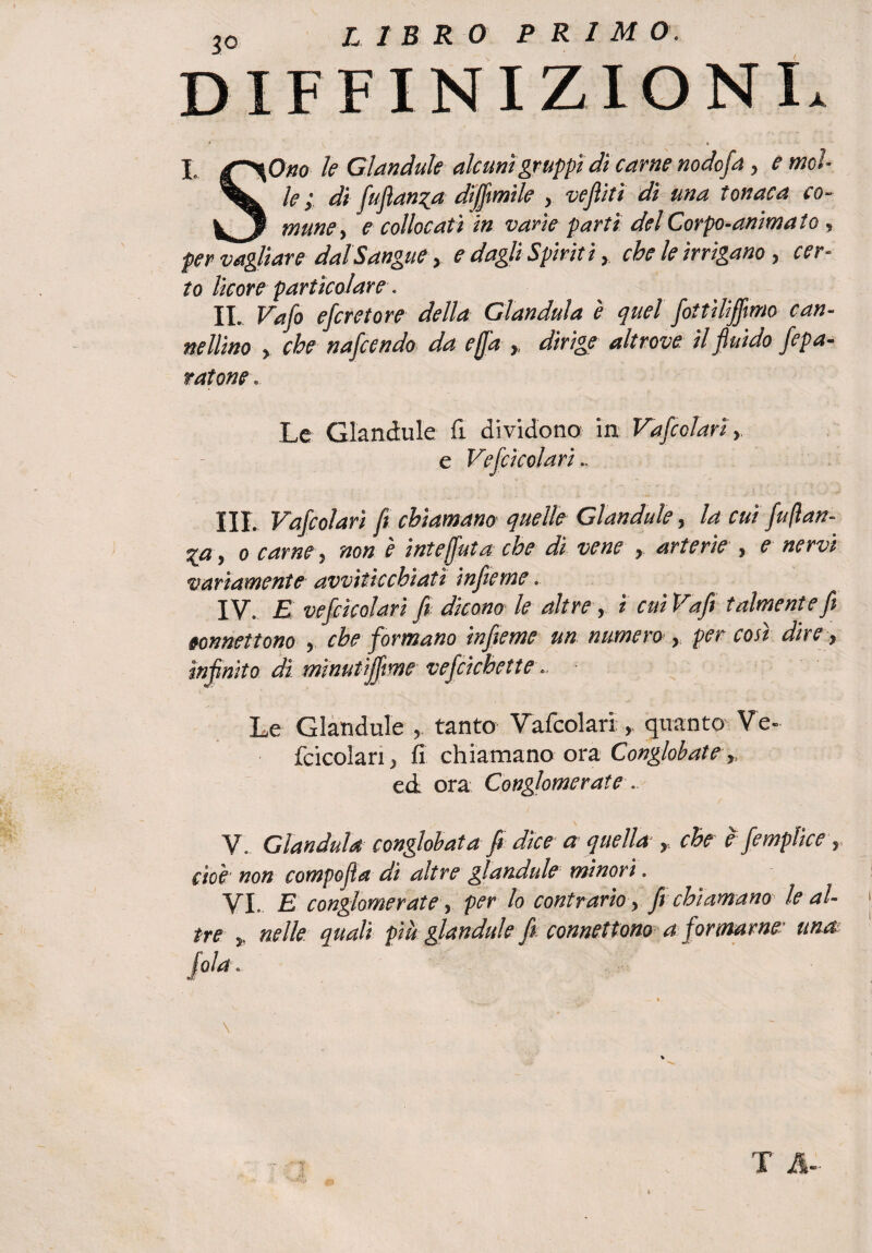 DEFINIZIONI. * .0 X. jT^Otio le Glandule alcuni gruppi di carne nodofa > e mcl- V le ; di fuflan^a diffmile , vefliti dì una tonaca co- mime > e collocati in varie partì del Corpo-animato , per vagliare dal Sangue y e dagli Spiriti, che le irrigano , cer¬ to licore particolare. II. Vaio escretore della Gianduia è quel fottìliffimo can¬ nellino y che nafcendo da effa ,, dirige altrove, il fluido /epu¬ ratone. Le Glandule fi dividono in Vafcoìarì, e Vefcicolari.. III. Vafcoìarì fi chiamano quelle Glandule, la cut fu(lan- %a, o carne, non è inteffuta che di vene , arterie , e nervi variamente avviticchiati infieme. IV. E vefcicolari fi dicono le altre , i cuiVafi talmente fi eonnettono , che formano infieme un numero , per così dire, infinito di minutijfme vefcichette.. ■ Le Glandule , tanto Vafcoìarìquanto V'e~ fcicolan, fi chiamano ora Conglobate ed ora Conglomerate. \ V. Gianduia conglobata fi dice a quella , che e femplice, cioè non compofla di altre glandule minori. VI. E conglomerate, per lo contrario, fi chiamano le al¬ tre j. nelle quali più glandule fi connettono a formarne: una \ t T &-