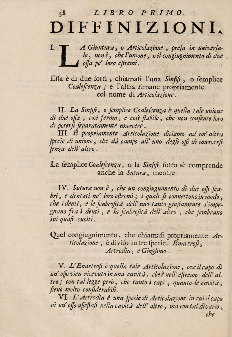 DEFINIZIONI. I. F A Giuntura y a Articolatone , prefa in unìverfa¬ mi le, noney che Vunioney o ilcongìugnimento di due B_À offa pey loro e fremi. EiTa è di due forti y chiamai! Furia Sinfif , o femplice Coalefcenza ; e Faltra rimane propriamente coi nome di Articolatone. II. La Sinfif y o femplice Coalefcen^a è quella tale unione dì due offa , così ferma, e cosìfi abile, che non confente loro di poterfi feparatamente muovere. III. E propriamente Articolatone diciamo ad uri altra fpecie di unione y che dà campo all* uno degli off dì muover fi fen^a delì altro. La femplice Coalefcen^a , o la Sinfif fotto se comprende anche la Sutura> mentre IV. Sutura non è , che un congìugnimento di due off fica- hrì y e dentati ne3 loro e fremi ; i quali fi connettono in modo, che i denti y e le fcabrofetà delì uno tanto giu fi amente s’impe¬ gnano fra ì denti y e la fcabrcfità delì altro y che fembram ivi qua fi cuciti. Quel congìugnimento, che chiamai! propriamente Ar¬ ticolatone y è divifo in tre fpecie. Enartrofiy Artrodia, e Ginglimo. V. L’Enartrofi è quella tale Articolatone, ove il capo di un cffo vien ricevuto in una cavità, cbe è nelì e fremo deli al¬ tro ; con tal legge però, che tanto ì capì , quanto le cavità, fieno molto confide rubili VL L* Artrodia è una fpecie dì Articolatone in cui il capa di un cffo affé fi a fi nella cavità deli altro y ma contai divario % che '