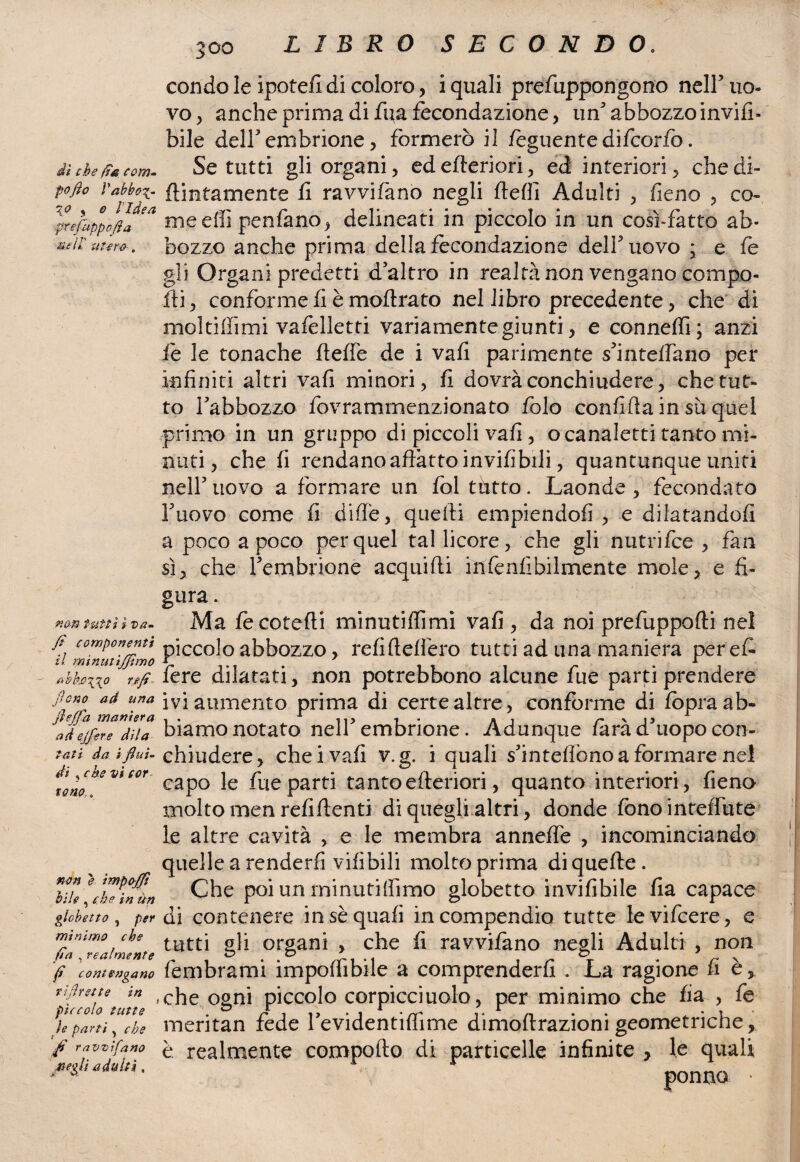 di che fa com- fofio l'abbo^- \o y o l’Idea ,pr efuppbfi a nell utero-. non tutti ì vti- Zi componenti il minutififimo i>bb,o\\o refi jìono ad una jìejfa maniera ad ejfere di la tati da i flui¬ di ? che vi cor tono,. non e ìmpoffi bile , che in un globetto , per mìnimo che fa , realmente fi contengano tifi rette in pìccolo tutte le parti > che fi ravvila no negli adulti. 300 LIBRO SECONDO. condo le ipotefl di coloro, i quali prefuppongono nelF uo¬ vo, anche prima di fua fecondazione, un3 abbozzo invia¬ bile dell3 embrione, formerò il fèguentedifcorfo. Se tutti gli organi, edefteriori, ed interiori, che di¬ pintamente fi ravvifano negli deli] Adulti , fieno , co¬ me dii perdano, delineati in piccolo in un cosi-fatto ab¬ bozzo anche prima della fecondazione dell3 uovo ; e fe gli Organi predetti d’altro in realtà non vengano compo¬ rti, conforme fi è modrato nel libro precedente, che di moltiffimi vafelletti variamente giunti, e conneffi; anzi fe le tonache fleffe de i vafi parimente s’inteffano per infiniti altri vafi minori, fi dovrà conchiudere, che tut¬ to l’abbozzo fovrammenzionato folo confida in su quel primo in un gruppo di piccoli vafi, ©canaletti tanto mi¬ nuti, che fi rendano affatto invifibili, quantunque uniti nell3 uovo a formare un fol tutto. Laonde , fecondato l’uovo come fi dille, quelli empiendoli , e dilatandoli a poco a poco per quel tal licore, che gli nutrifce , fan sì, che l’embrione acquidi infenfibilmente mole, e fi¬ gura . Ma fècotedi minutiflimi vafi , da noi prefuppodi nel piccolo abbozzo, refi defilerò tutti ad una maniera per eri fere dilatati, non potrebbono alcune fue parti prendere ivi aumento prima di certe altre, conforme di fopra ab¬ biamo notato nell’embrione. Adunque farà d’uopo con¬ chiudere, che i vafi v.g. i quali s’inteflònoa formare nel capo le fue parti tanto citeriori, quanto interiori, fieno molto men refidenti di quegli altri, donde fono incedute le altre cavità , e le membra anneffe , incominciando quelle a renderli vifibili molto prima diquede. Che poi un rninutiffimo globetto invifibile fia capace di contenere in sè quali in compendio tutte levifcere, e tutti gli organi , che fi ravvifano negli Adulti , non fembrami impedibile a comprenderli . La ragione fi è % che ogni piccolo corpicciuolo, per minimo che fia , fe meritan fede 1’evidentidime dimodrazioni geometriche, è realmente comporto di particelle infinite > le quali ponno *