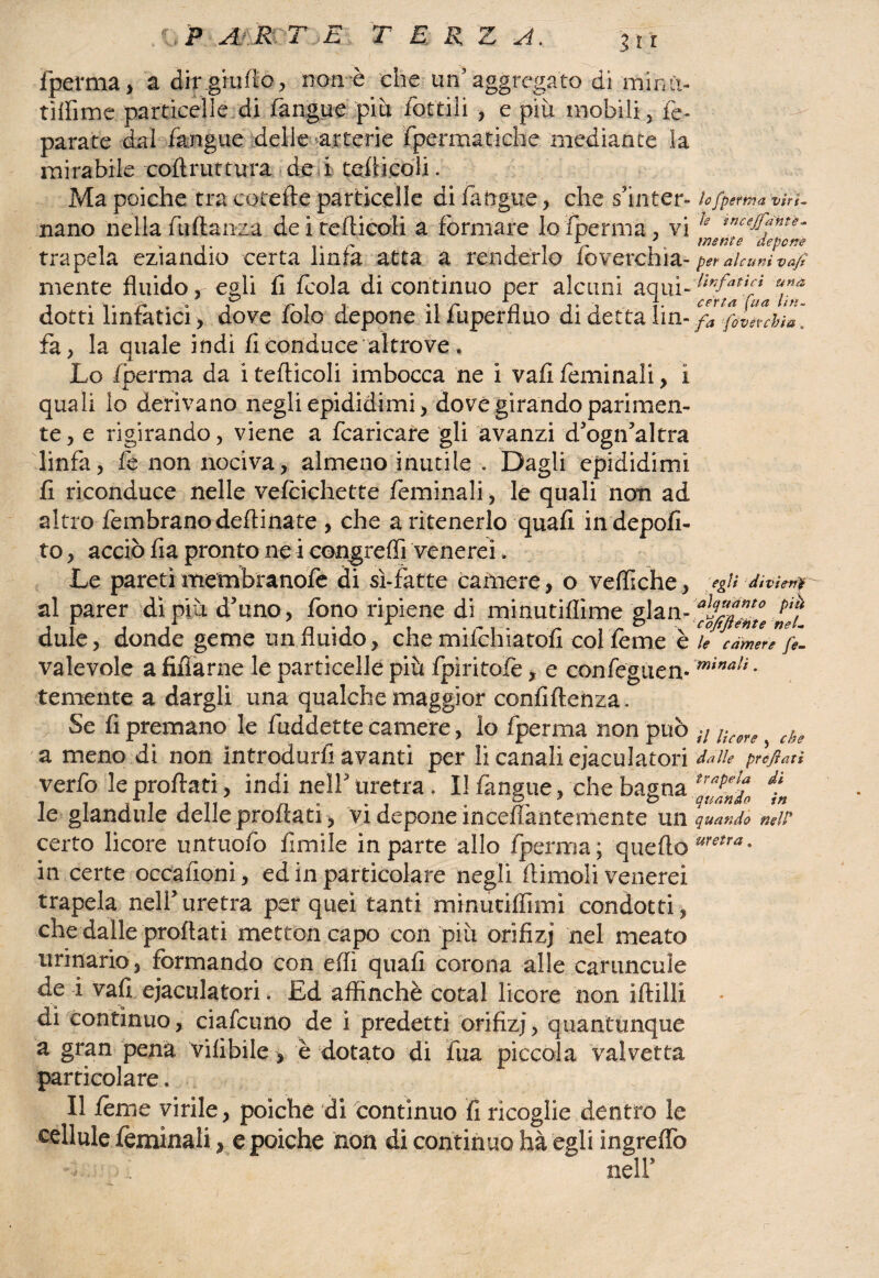 fperma, a dir giudo, non è che un’aggregato di'minft- tìflime particelle di fangue più fattili , e più mobili, Te- parate dal fangue delle arterie fpermatiche mediante la mirabile coftrut tura dei tedi coli. Ma poiché tra cotefte particelle di/angue, che s’inter¬ nano nella fidanza deitefticoli a formare lo/pernia, vi trapela eziandio certa linfa atta a renderlo foverchia- mente fluido, egli fi /cola di continuo per alcuni aqui- dotri linfatici, dove folo depone ilfuperfluo di detta lin¬ fa, la quale indi fi conduce altrove-, Lo /pernia da i tefticoli imbocca ne i vafi feminali, i quali lo derivano negli epididimi, dovè girando parimen¬ te, e rigirando, viene a fcaricare gli avanzi d’ogn’altra linfa, fe non nociva, almeno inutile . Dagli epididimi fi riconduce nelle ve/cichette feminali, le quali non ad altro fembranodeflinate , che a ritenerlo quali in depofi- to, acciò fia pronto ne i congreffi venerei. Le pareti membranofe di sì-fatte camere, o vefliche, al parer dì più d’uno, fono ripiene di minutiflime glan- dule, donde geme un fluido, che milchiatofi col fème è valevole a fiflarne le particelle più fpirito/e, e confèguen* temente a dargli una qualche maggior confidenza. Se fi premano le fuddette camere, lo fperma non può a meno di non introdurfi avanti per li canali eiaculatori verfo le prodati, indi nell3 uretra . Il fangue, che bagna le glandule delle prodati , vi depone incefiantemente un certo licore untuofo limile in parte allo fperma ; queftó in certe occafioni, ed in particolare negli dimoli venerei trapela nell3uretra per quei tanti minuti/fimi condotti, che dalle proflati mettoncapo con più orifizi nel meato urinario, formando con elfi quali corona alle cariincuìe de i vali eiaculatori. Ed affinchè cotal licore non iftilli di continuo, ciascuno de i predetti orifizi, quantunque a gran pena Vilìbile > è dotato di fua piccola valvetta particolare, Il fème virile, poiché di continuo fi ricoglie dentro le cellule feminali, e poiché non di continuo hà egli ingreflò -ù ' f nell3 lo fperma viri¬ le tncejfdhte- mente depcnè per alcuni vaf linfatici una certa fua lin¬ fa fóverchsa, egli divieni alquanto piu c offerite nel¬ le camere fe¬ minali . il licore j che da Ile prefati trapela di quando in quando nell’ uretra ,