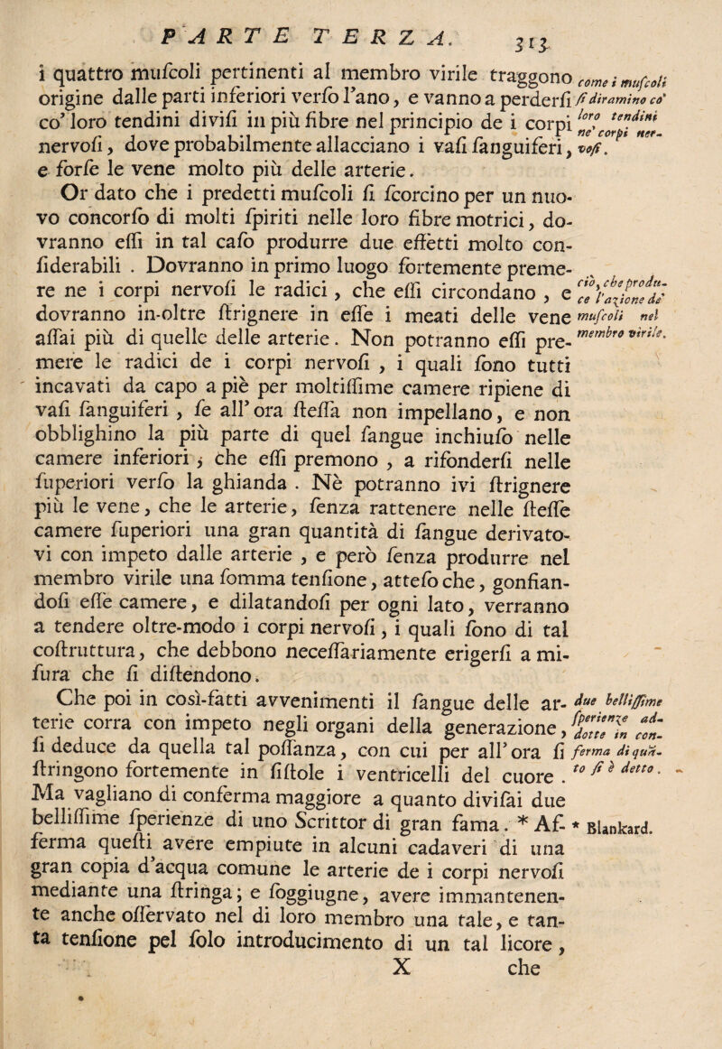i quattro mufcoli pertinenti al membro virile traggono c6me « mufcoli origine dalle parti inferiori verfb l’ano, e vanno a perderli-fidiramila ca¬ co loro tendini di vili in più fibre nel principio de i corpi nervofi, dove probabilmente allacciano i vafì fanguifèri, vo/s. e forfè le vene molto più delle arterie. Or dato che i predetti mufcoli fi foorcino per un nuo¬ vo concorfo di molti fpiriti nelle loro fibre motrici, do¬ vranno effi in tal cafo produrre due effètti molto con- fiderabili . Dovranno in primo luogo fortemente preme¬ re ne i corpi nervofi le radici, che dìi circondano , dovranno in-oltre ffrignere in effe i meati delle vene mùfco'n mi affai più di quelle delle arterie. Non potranno effi pre-men:br<’vir'!e- mere le radici de i corpi nervofi , i quali fono tutti ' incavati da capo a piè per moltiflime camere ripiene di vafi fanguifèri , fe all’ ora fteffa non impellano, e non obblighino la più parte di quel fangue inchiufo nelle camere inferiori ; che effi premono , a rifonderli nelle fuperiori verfo la ghianda . Nè potranno ivi ffrignere più le vene, che le arterie, fenza rattenere nelle fteffe camere fuperiori una gran quantità di fangue derivato¬ vi con impeto dalle arterie , e però fenza produrre nel membro virile una fomma tenfione, attefoche, gonfian- dofi effe camere, e dilatandoli per ogni lato, verranno a tendere oltre-modo i corpi nervofi, i quali fono di tal coftruttura, che debbono neceffariamente erigerli ami- fura che fi diftendono. Che poi in cosi-fatti avvenimenti il fangue delle ar- ^ue MH/fimi terie corra con impeto negli organi della generazione, fZÌl7„ *t li deduce da quella tal pottanza* con cui per all5 ora li ferma dìqua- ftringono fortemente in fittole i ventricelli del cuore. tofi}detto* Ma vagliano di conferma maggiore a quanto divifai due belliflìme fperienze di uno Scrittor di gran fama. * A£ * BUnkard. ferma quefH avere empiute in alcuni cadaveri di una gran copia d acqua comune le arterie de i corpi nervofi mediante una Aringa; e foggiugne* avere immantenen¬ te anche ottèrvato nel di loro membro una tale* e tan¬ ta tenfione pel folo introducimento di un tal licore * X che