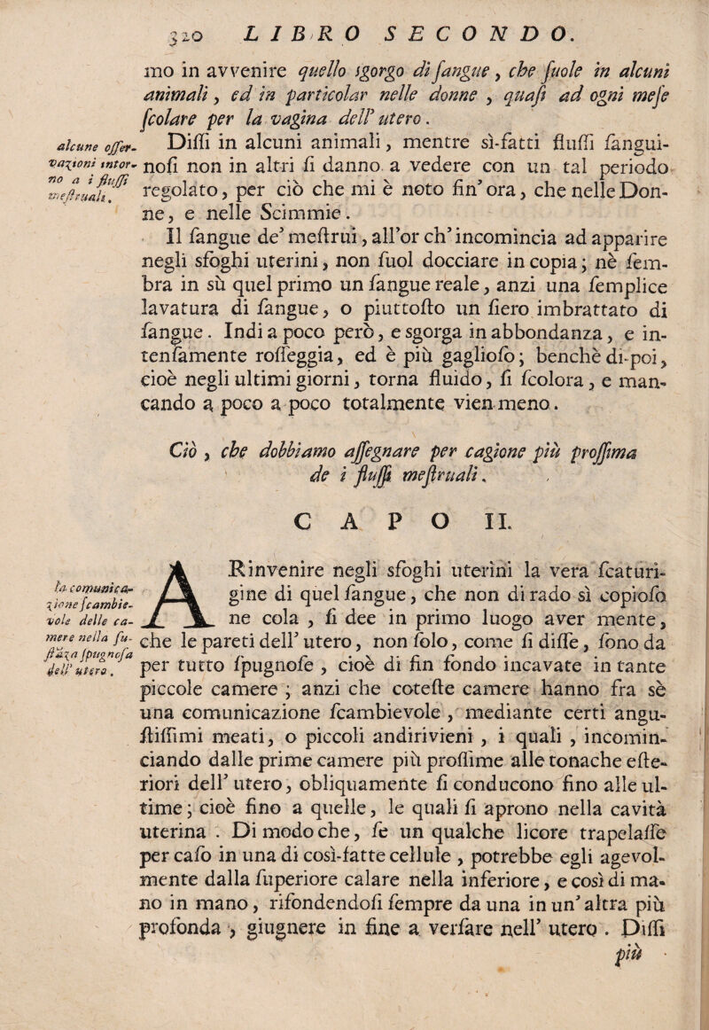 alcune ojfer. Vagoni tntor* no a ì fiuffi deflettali. la comuni co¬ yoti e /cambi e- ■volo delle ca¬ mere nella fu- ftma /pugnofa éelf utero. 320 L I B R O SECONDO. mo in avvenire quello igorgo di fangue , che fuole in alcuni animali, ed in $ articolar nelle donne , quaft ad ogni mefe [colare per la vagina deli utero. Diffi in alcuni animali, mentre sì-fatti fluffi fangui- nofi non in altri fi danno a vedere con un tal periodo regolato, per ciò che mi è noto fin5 ora, che nelle Don¬ ne , e nelle Scimmie. Il fangue de' meftrui, all’or eh’ incomincia ad apparire negli sfoghi uterini, non fuol docciare in copia ; nè fem- bra in sù quel primo un fangue reale, anzi una femplice lavatura di fangue, o piuttoflo un fiero imbrattato di fangue. Indi a poco però, e sgorga in abbondanza, e in¬ tentamente roffèggia, ed è più gagliofo; benché di-poi, cioè negli ultimi giorni, torna fluido, fi fcolora, e man¬ cando a poco a poco totalmente vien meno . * \ ~ Ciò y che dobbiamo affegnare per cagione più projftma de ì flujf mefiritali, CAPO IL A Rinvenire negli sfoghi uterini la vera fcaturi- gine di quel fangue, che non dirado sì copiofo ne cola , fi dee in primo luogo aver mente, che le pareti dell’ utero, non folo, come fi diflè, fono da per tutto fpugnofe , cioè di fin fondo incavate in tante piccole camere ; anzi che cotefte camere hanno fra sè una comunicazione fcambievole , mediante certi angu- Aifiimi meati, o piccoli andirivieni , i quali , incomin¬ ciando dalle prime camere più proflime alle tonache cite¬ riori dell’utero, obliquamente fi conducono^fino alle ul¬ time ; cioè fino a quelle, le quali fi aprono nella cavità uterina . Dimodoché, fe un qualche licore trapelaffe per cafo in una di cosi-fatte cellule , potrebbe egli agevol¬ mente dalla fuperiore calare nella inferiore, e così di ma- no in mano, rifondendoli fempre danna in un altra più profonda > giugaere in fine a verfkre nell’ utero . Di (fi