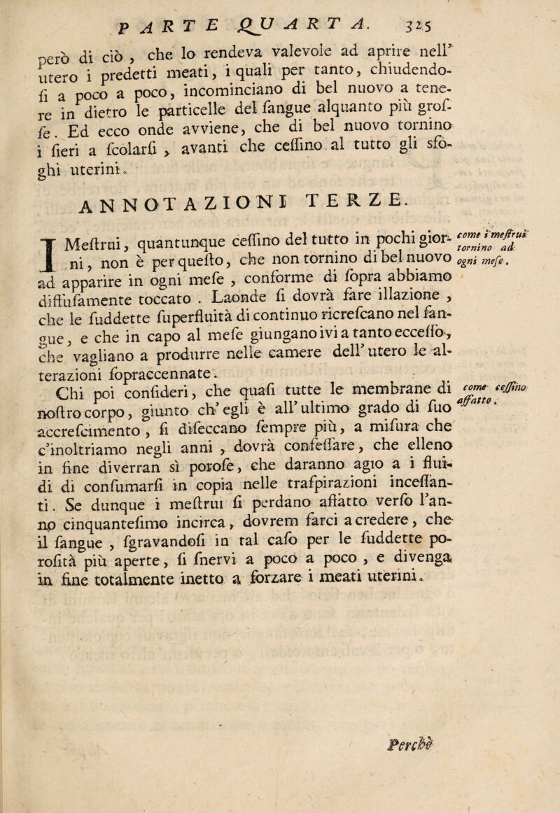nero di ciò , che lo rendeva valevole ad aprire nell’ utero i predetti meati, i quali per tanto, chiudendo¬ li a poco a poco, incominciano di bel nuovo a tene¬ re in dietro le particelle del l'angue alquanto più graf¬ fe Ed ecco onde avviene, che di bel nuovo tornino i fieri a fcolarfi , avanti che ceffino al tutto gli sfo¬ ghi uterini- © annotazioni terze. I Melimi, quantunque ceffino del tutto in pochi gior¬ ni , non è per quello, che non tornino di bel nuovo ad aoparire in ogni mele , coniorme di lòpra abbiamo dift'ufamente toccato . Laonde li dovrà fine illazione , che le fuddette fuperfluità di continuo ricrefcano nel fan- gue, e che in capo al mefe giungano ivi a tanto eccello , che vagliano a produrre nelle camere dell’ utero le al- terazioni fopraccennate: Chi poi confideri, che quali tutte le membrane di noftro corpo, giunto eh’ egli è all* ultimo grado di fuo accre(cimento ? fi difec.cano fempre piu, a mifiura che ^inoltriamo negli anni , dovrà confefiate , che elleno in fine diverran sì porofe, che daranno agio a i flui¬ di di confumarfi in copia nelle trafpirazioni inceffan- ti. Se dunque i meftrui fi perdano affatto verfb 1 an¬ no cinquantefimo incirca > dovrem farci a credere y che il fangue , (gravandoli in tal cafo per le fuddette po- rofità più aperte, fi fnervi a poco a poco , e divenga* in fine totalmente inetto a forzare i meati uterini. come ì meftrui tornino ad ogni mefe. come cejjtm affatto ,