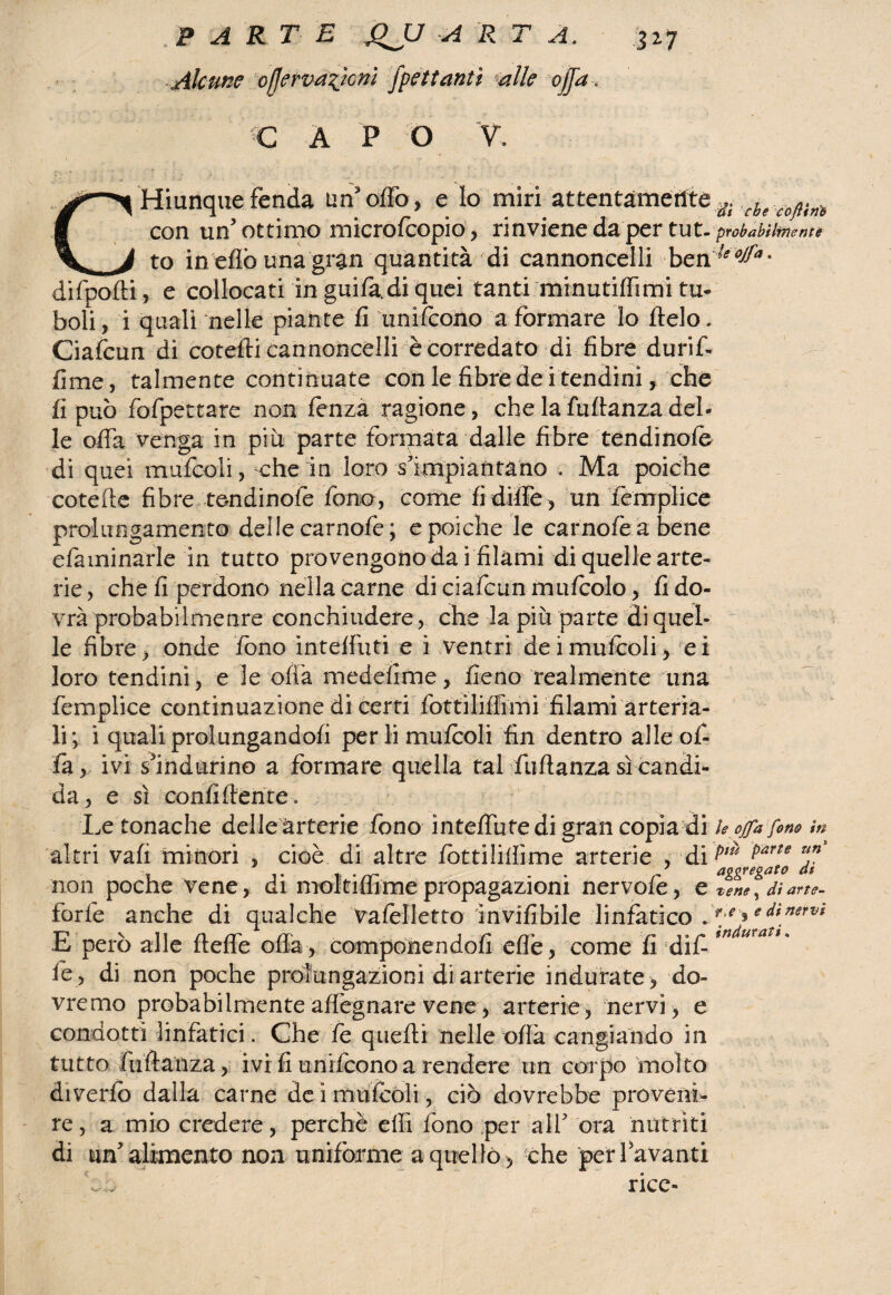 Alcune pfjerpdsjcm fpettantì alle ojja, Q A P O V, CHiunque fenda un’offo, e Io miri attentamente a con un’ottimo microfcopio, rinviene da per tut - probabilmente to in eflò una gran quantità di cannoncelli ben ^^* difpofti, e collocati in guifa di quei tanti minutifiìmi tu- boli, i quali nelle piante fi Unifcono a formare lo ftelo. Ciafcun di cotefti cannoncelli è corredato di fibre durif- fime, talmente continuate con le fibre de i tendini, che fi può fofpettare non fenzà ragione, che la fufianza del¬ le ofià Venga in piu parte formata dalle fibre tendinofe di quei mufcoli, che in loro s'impìantaho . Ma poiché cotefie fibre tendinofe fono, comefidifie, un femplice prolungamento dellecarnofe; e poiché le carnofèabene efaminarle in tutto provengono da i filami di quelle arte¬ rie, che fi perdono nella carne di ciafcun mufoolo, fi do¬ vrà probabilmenre conchiudere, che la più parte di quel¬ le fibre, onde fono intelfuti e i ventri dei mufcoli, ei loro tendini, e le offa medefime, fieno realmente una femplice continuazione di certi fottilifiìmi filami arteria¬ li-, i quali prolungandoli perlimufooli fin dentro alle of¬ fa, ivi s’indurino a formare quella tal fufianza sì candi¬ da, e sì confidente. Le tonache delle arterie fono intefiutedigrancopia di le offa fono in altri vali minori , cioè di altre fottilifiime arterie , di ^r^rJte0 ™ non poche vene, di moltifflme propagazioni nervofo, e tene \ di arte- forfè anche di qualche vafelletto ìnvifibile linfàtico jf ^e^inervi E però alle ftefle oda, componendoli effe, come fi dif tnduvati' fé , di non poche prolungazioni di arterie indurate , do¬ vremo probabilmente affegnare vene, arterie , nervi , e condotti linfatici. Che fe quelli nelle ofià cangiando in tutto fufianza, ivi fi unifcono a rendere un corpo molto diverfo dalla carne de i mufcoli, ciò dovrebbe proveni¬ re, a mio credere, perchè efiì fono per alf ora nutriti di un’alimento non uniforme a quello, che perlavanti rice-