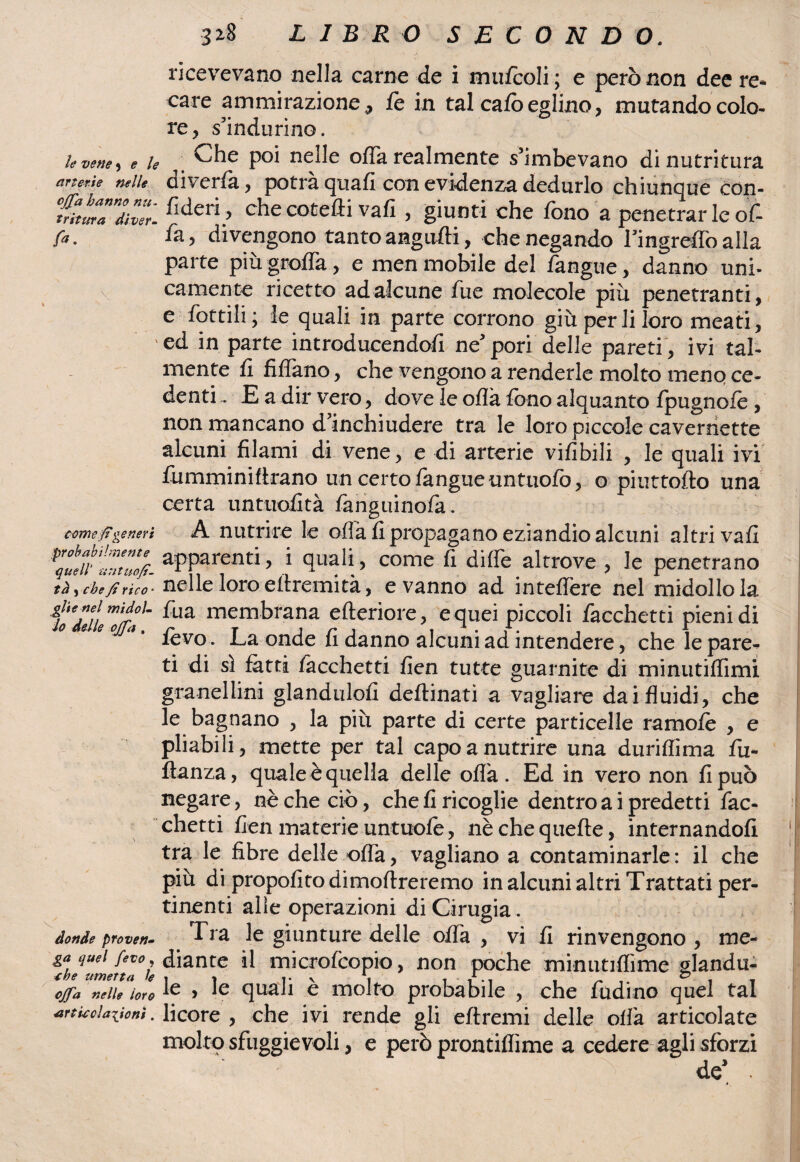 3 z8 LIBRO SECONDO. ricevevano nella carne de i mufcoli ; e però non dee re* care ammirazione, fe in tal cafò eglino, mutando colo¬ re, s’indurino. le vene , e le arterie nelle ; i- • \ ■ o •* ■ v •• offa hanno nu- tritura di ver- fi*- come p generi probabilmente quell' 'li Tituofì- td )che fi rico¬ glie nel mi dol¬ io delle offa . v donde proven¬ ga quel feto, thè umetta le offa nelle loro articolazioni. Che poi nelle offa realmente s'imbevano di nutritura diverfa, potrà quafi con evidenza dedurlo chiunque con¬ fi deri, che cotefti vali , giunti che fono a penetrar le of¬ fa, divengono tanto angufli, che negando lmgreflòalla parte più graffa., e men mobile del fangtie, danno uni¬ camente ricetto ad alcune fue molecole piu penetranti, e dottili ; le quali in parte corrono giù per li loro meati, ed in parte introducendofi ne'pori delle pareti , ivi tal¬ mente fi Affano, che vengono a renderle molto meno ce¬ denti .. E a dir vero, dove le ofìà fono alquanto fpugnofe , non mancano d'inchiudere tra le loro piccole cavernette alcuni filami di vene, e di arterie vifibili , le quali ivi fumminiftrano un certo fangueuntuofò, o piuttofto una certa untuofità fanguinofa. A nutrire le offa fi propagano eziandio alcuni altri vali apparenti, i quali, come fi dille altrove , le penetrano nelle loro effremità, e vanno ad infedero nel midollo la fua membrana efteriore, e quei piccoli facchetti pieni di fèvo . La onde fi danno alcuni ad intendere, che lepare- ti di si fatti facchetti fien tutte guarnite di minutifTimi granelline glandulofi deftinati a vagliare dai fluidi, che le bagnano , la più parte di certe particelle ramofè , e pliabili, mette per tal capo a nutrire una duriflima fu- fianza, quale è quella delle offa. Ed in vero non fi può negare, nè che ciò, che fi ricoglie dentro a i predetti fac¬ chetti fien materie untuofe, nèchequefte, internandoli tra le fibre delle offa, vagliano a contaminarle : il che più di propofito dimoftreremo in alcuni altri Trattati per¬ tinenti alle operazioni di Cinigia . Tra le giunture delle offa , vi fi rinvengono , me¬ diante il microfcopio, non poche minutiflime glandu- le , le quali è molto probabile , che fudino quel tal licore , che ivi rende gli eftremi delle offa articolate molto sfuggevoli, e però prontiflime a cedere agli sforzi ^ de’ .
