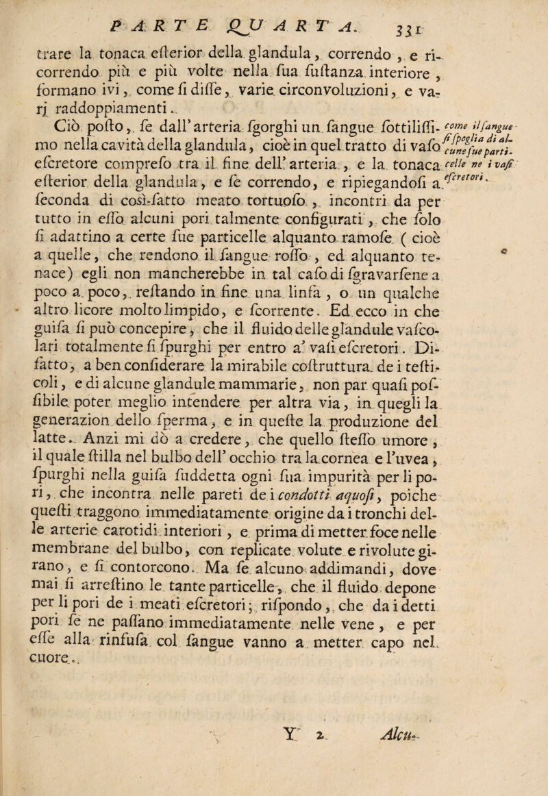 P A R T E gJJ A R r A. 3iL trare la tonaca erterior della gianduia, correndo , e ri¬ correndo più e più volte nella Tua fuflanza. interiore , formano ivi come fi diffè , varie circonvoluzioni, e va- rj raddoppiamenti... Ciò porto fe dall’arteria fgorghi un fangue fòttiliffi- come tijangue • mo nella cavità della gianduia, cioè in quel tratto di vaiofi/umfuepar!ì. efcretore. comprefo tra il fine dell’arteria , e la, tonaca/4^ne ivafi erterior della gianduia, e fe correndo, e ripiegandofi %,efcretori' feconda di cosi-fatto meato tortuofò incontri da per tutto in effo alcuni pori talmente configurati , che folo fi adattino a certe fue particelle alquanto rarnofe ( cioè a quelle, che rendono il fangue roffo , ed alquanto te- c nace) egli non mancherebbe in tal cafo di fgravarfenea poco a. poco,. reftando in fine una linfa , o un qualche altro licore molto limpido, e fcorrente. Ed. ecco in che guifa fi può concepire, che il fiuidodelleglandule vafco- lari totalmente fi fpurghi per entro a’vafiefcretori. Di- fatto, a ben confiderare la mirabile coftruttura. de i terri¬ coli , e di alcune glandule mammarie,, non par quali pof- fibile. poter meglio intendere per altra via, in quegli la generazion dello fperma, e in quelle la produzione del latte. Anzi mi dò a credere, che quello fteffo umore, il quale flirta nel bulbo dell’ occhio tra la cornea e l’uvea, fpurghi nella guifa fuddetta ogni fiia impurità per li po¬ ri, che incontra nelle pareti de i condotti aquofi, poiché quelli traggono immediatamente origine da i tronchi del¬ le arterie carotidi interiori, e prima di metter foce nelle membrane del bulbo, con replicate volute e rivolute gi¬ rano, e fi contorcono... Ma fe alcuno addimandi, dove mai fi arredino le tante particelle, che il fluido depone per li pori de i meati efcretori; rifpondo,, che dai detti pori fe ne padano immediatamente nelle vene , e per effe alla rinfufa col fangue vanno a. metter capo nel, cuore.,. Y 2;. Alcu-