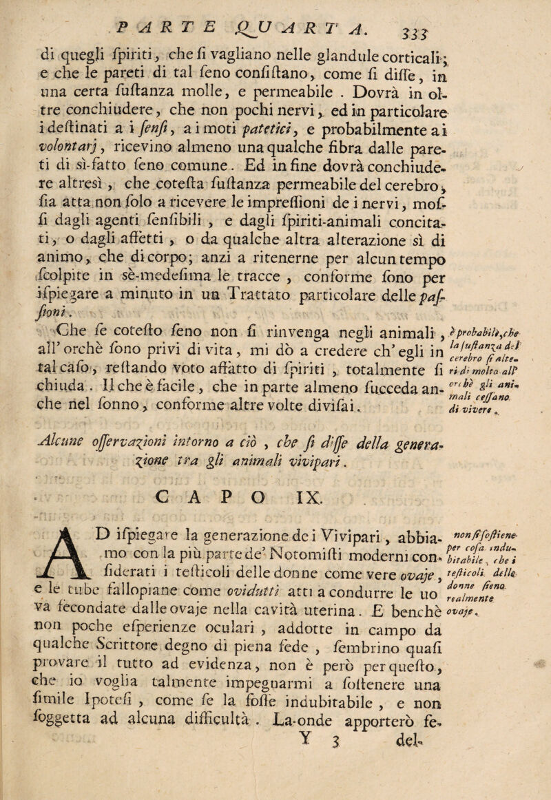 di quegli fpiriti, che fi vagliano nelle glandule corticali; e che le pareti di tal fono confidano* come fi dille, in una certa fufianza molle, e permeabile . Dovrà in ol¬ tre conchiudere, che non pochi nervied in particolare idedinati a i [enfi, ai moti patetici, e probabilmente ai volontari, ricevino almeno una qualche fibra dalle pare¬ ti di sì-fatto feno comune . Ed in fine dovrà conchiude¬ re altresì , che coteda fudanza permeabile del cerebro, fia atta non folo a ricevere le impreffioni dei nervi, mof- fi dagli agenti fonfibili , e dagli fpiriti-animali concita¬ ti , o dagli affètti , o da qualche altra alterazione sì di animo, che di corpo; anzi a ritenerne per alcun tempo fcolpite in sè-medefima le tracce , conforme fono per ripiegare a minuto in un Trattato particolare delle paf- fioni. Che fo cotedo fono non fi rinvenga negli animali, iprobabili,de alPorchè fono privi di vita, mi dò a credere ch’egli in talcafo, redando voto affatto di fpiriti , totalmente fi ad’moka de chiuda . 11 che è facile , che in parte almeno fucceda an- cr‘f anU che nel fonno, conforme altre volte divifai.. 'diàvln Alcune offervafoni intorno a dò , che fi dì fé della genera¬ zione tra gli animali vivipari. CAPO IX. AD ifpiegare la generazione dei Vivipari, abbia- non fìfoft iene mo con la più parte de5 Notami (ti moderni con *Pbitab(u *”ÌTi fìdcrati i tediceli delle donne come vere ovaje 5 delle e le tube fallopiane come ovidutti atti a condurre le uo iZZenT va fecondate dalleovaje nella cavità uterina. £ benché ™‘Ve- non poche efperienze oculari , addotte in campo da qualche Scrittore degno di piena fede , fombrino quali piovaie il tutto ad evidenza, non è però perquefto, ene io voglia talmente impegnarmi a foltenere una fonile Ipotefi , come le la foffe indubitabile , e non foggctta ad alcuna difficultà . Ea-onde apporterò fé»