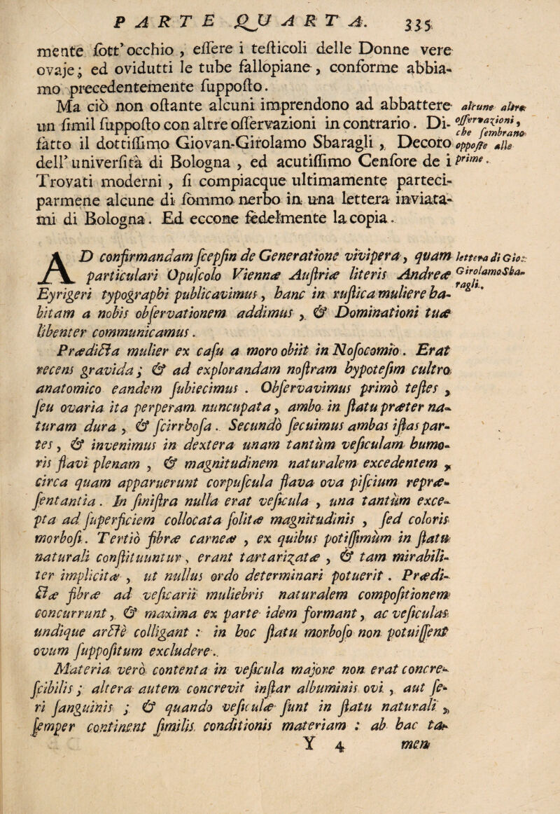 mente fott’occhio , effe re i tefticoli delle Donne vere ovaje; ed ovidutti le tube fallopiane, conforme abbia¬ mo precedentemente fuppoflo. Ma ciò non ottante alcuni imprendono ad abbattere alcune altre? un fimil fuppofto con altre oilèrvazioni in contrario. Di- fatto il dot ti filmo Giovan-Girolamo Sbaragli Decoro oppone deir univerfità di Bologna , ed acutiffimo Cenfbre de i Prtme° Trovati moderni , fi compiacque ultimamente parteci¬ parmene alcune di fbmmo nerbo in una lettera inviata¬ mi di Bologna. Ed ecco me fedelmente la copia. AD conflrmandam fcepfin de Generation? vìviper a, quam letn+adìGìo; particolari Opufcolo Vienna Autrice lìteris Andre# Gtrol/*masi^ Eyrigeri typograpbi putiteavìmui, hanc in ntflicamuliereha- hit am a nobìs obflervationem addimus y & Dominationi tu# lìbenter communioamus. Pr#dìòìa mulier ex caflu a moroobiit in Nofocomio. Erat tecem gravida ; & ad explorandam noflram bypotefm cultm anatomico eandem fubiecimus . Obfervavimus primo tefles , Jeu ovarìa ita per per am. nnncupat a y ambo inflato pr#ter na~ tur am dura y & feirrbofa. Secando fecuimus ambas ifìas par* ter y & mvenimus in dextera unam tantum veftculam humo- vis flavi plenam y & magnitudinem naturalem excedentem * circa quam apparuerunt corpuflcula flava ova pifeium repr#* fentantia. In finiflra nulla erat veficula , una tantum exce~ pta ad fuperflciem collocata flolit# magnitudinis , fed colorii morhofi. Tertiò flbr# carne# , ex quibus potifflmum in flato naturali conflituuntur, crani tartari^at# , & tam mirabili- ter implicita , ut mtUus or do determinari potuerit. Predi¬ lli# flbr# ad ve fu arti muliebris naturalem compofltionem: concurrunty & maxima ex parte■ idem formant, ac veficulas- undìque ardì è collìgant : in hoc flatu morbofo non potuiffenP ovum fuppofitum excludere Materia vera contenta in veficula major# non erat tonerei ffibilis ; altera autem concrevìt inflar albumims ovi , aut fe¬ ri fangumis ; Ù quando ve fu ul# flunt in flatu naturali % flemper conti ncnt flmilii conditionis materiam : ab bac tot ‘ ' Y 4