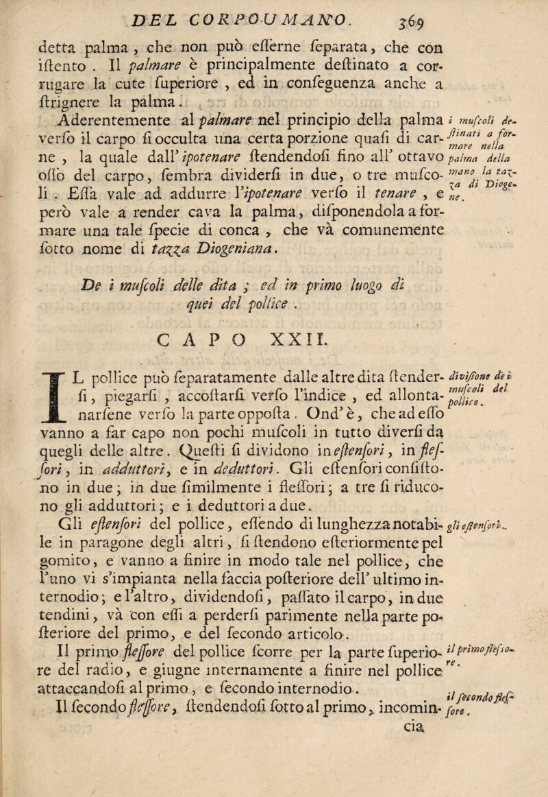 detta palma , che non può effèrne feparata, che con idento . Il palmare è principalmente deflinato a cor¬ rugare la cute fuperiore , ed in confeguenza anche a ftrignere la palma* - , Aderentemente al palmare nel principio della palma * 77iufcolì de- verfo il carpo fi occulta una certa porzione qua fi di car '-^are* muT* ne , la quale dall’ ipotenare ftendendofi fino all5 ottavo palma della odo del carpo, fèmbra dividerli in due, otre ninfeo- li . Efia vale ad addurre Yipotenare verfo il tenare , e#*, però vale a render cava la palma, difponendolaafor- mare una tale fpecie di conca > che va comunemente fiotto nome di tazza Diogeniana. De i mufcoli delle dita ; ed in primo luogo di quei del pollice . CAPO XX IL L pollice può fieparatamente dalle altre dita (tender- dWtjìom dn fi, piegarli , accodarli verfo l’indice , ed adonta- del narfène verfio la parte oppofta . Ond’è, cheadeflò vanno a far capo non pochi mufcoli in tutto diverfida quegli delle altre. Quelli fi dividono inejìenfori, inflef- fori, in adduttori, e in deduttori. Gli eftenfiori confi do¬ no in due; in due Umilmente i fieffori; a tre fi riduco¬ no gli adduttori; e i deduttori a due. Gli ejìenfori del pollice, efièndo di lunghezzanotabhg/;^/^- le in paragone degli altri, fi deridono ederiormentepel gomito, e vanno a finire in modo tale nel pollice, che filino vi s’impianta nella faccia poderiore dell’ultimo in¬ ternodio; e fialtro, dividendoli, pafiato fi carpo, in due tendini, và con elfi a perderli parimente nella parte pò- fteriore del primo, e del fecondo articolo. Il primo fleffore del pollice ficorre per la parte fuperio- fida¬ re. del radio, e giugne internamente a finire nel pollice^* attaccandoli al primo, e fecondo internodio. ., A a Il fecondo fìeffore, flendendofi fotto al primo > incomin- }Je[°n ° eia