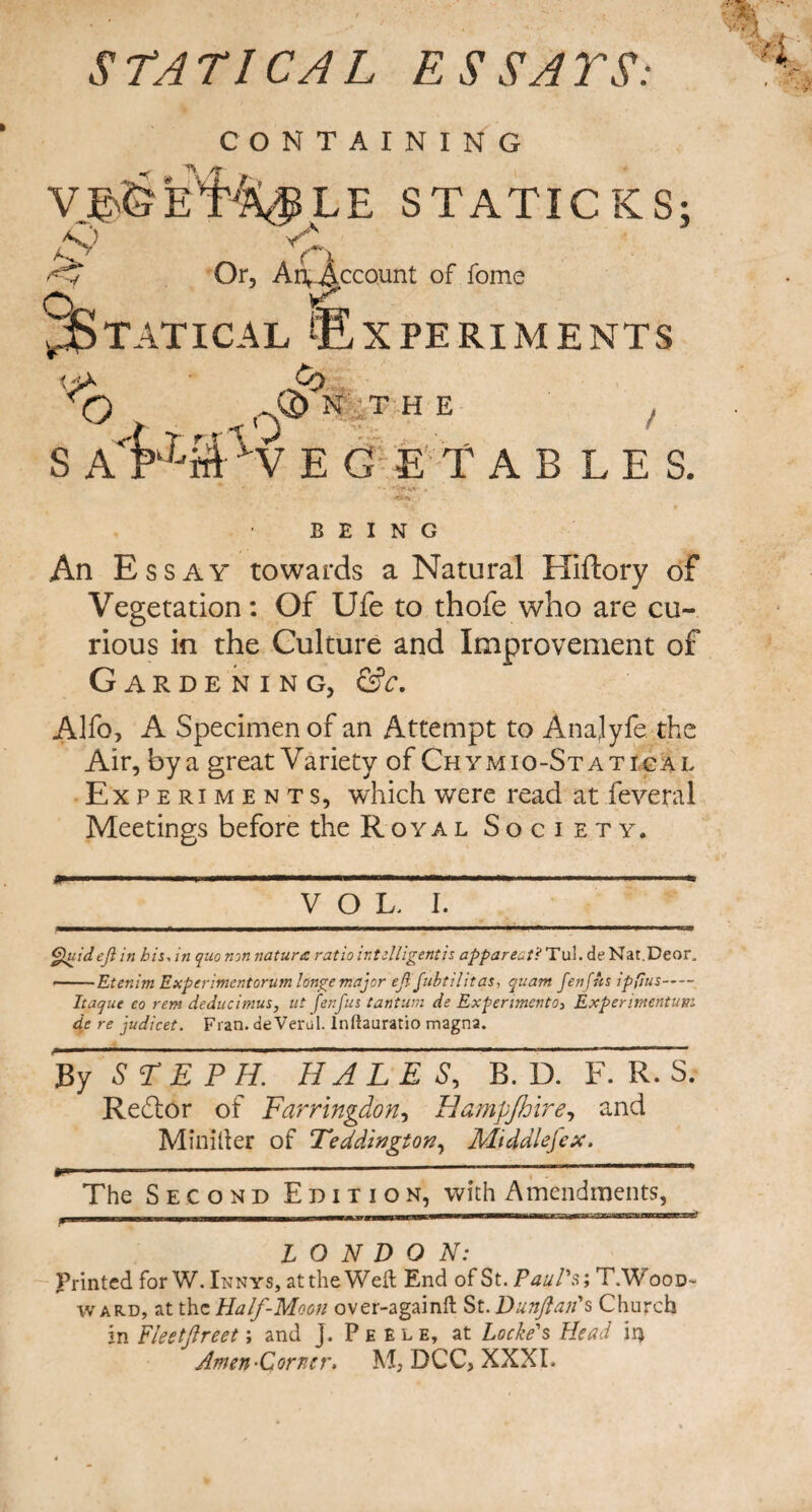 STATICAL ESSAYS: CONTAINING VJ& VC LE STATICKS; ( l v O Or, A ^Account of fome Statical ^Experiments T) S A' Cq Q) NTH E / VEG ETAB LES. BEING An Essay towards a Natural Hiftory of Vegetation: Of Ufe to thofe who are cu¬ rious in the Culture and Improvement of Gardening, &c. Alfo, A Specimen of an Attempt to Anajyfe the Air, by a great Variety of Chymio-Stattcal Experiments, which were read at feveral Meetings before the Royal Society. VOL, I. Quideji in his, in quo non nature: ratio inUlligentis apparent? Tul. de Nat.Deor, -Etenim Experiment or um longe major eji fubtilitas, quam fen fits ipfius- Itaque eo rem deducimus, ut fenfus tantum de Experimento, Experimentutn de re judicet. Fran, de Verul. Inftauratio magna. By S<T E P H. HAL E S, B. D. F. R S. Redtor of Farringdon, Hampjhire, and Mini her of Teddington, Mtddlefex. if. 1 The Second Edition, with Amendments, LONDON: Printed for W. Inn ys, at the Weft End of St. Paul's; T.'Wood¬ ward, at the Ha If-Moon over-againft St. Dunftan's Church in Fleetjlreet; and ]. Pee l e, at Locke's Head ii* Amen-Corner. DCC, XXXI.