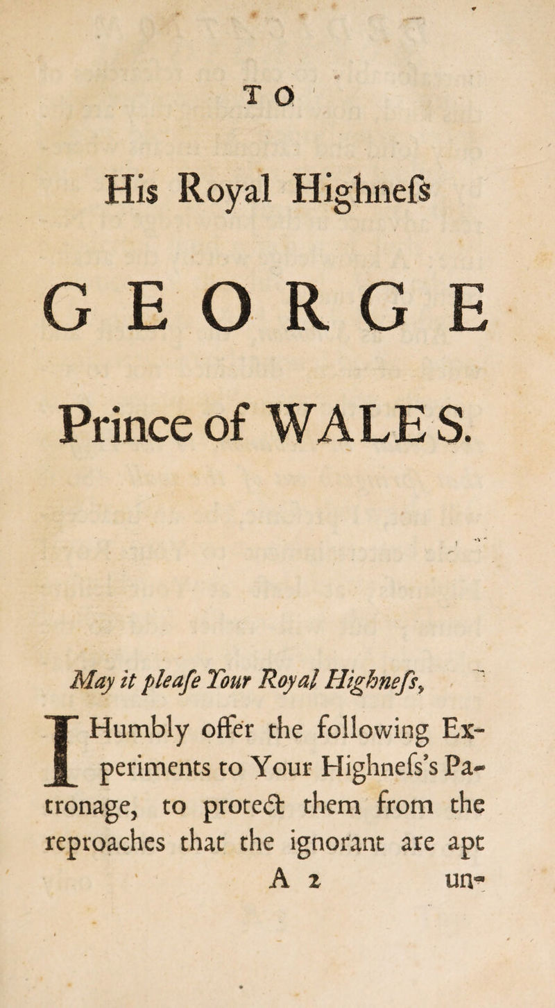 His Royal Highnefs GEO R G E Prince of WALE S. May it pleafe Tour Royal Highnefs» IT Humbly offer the following Ex- 1 periments to Your Highnefs’s Pa¬ tronage, to protect them from the reproaches that the ignorant are apt A z un