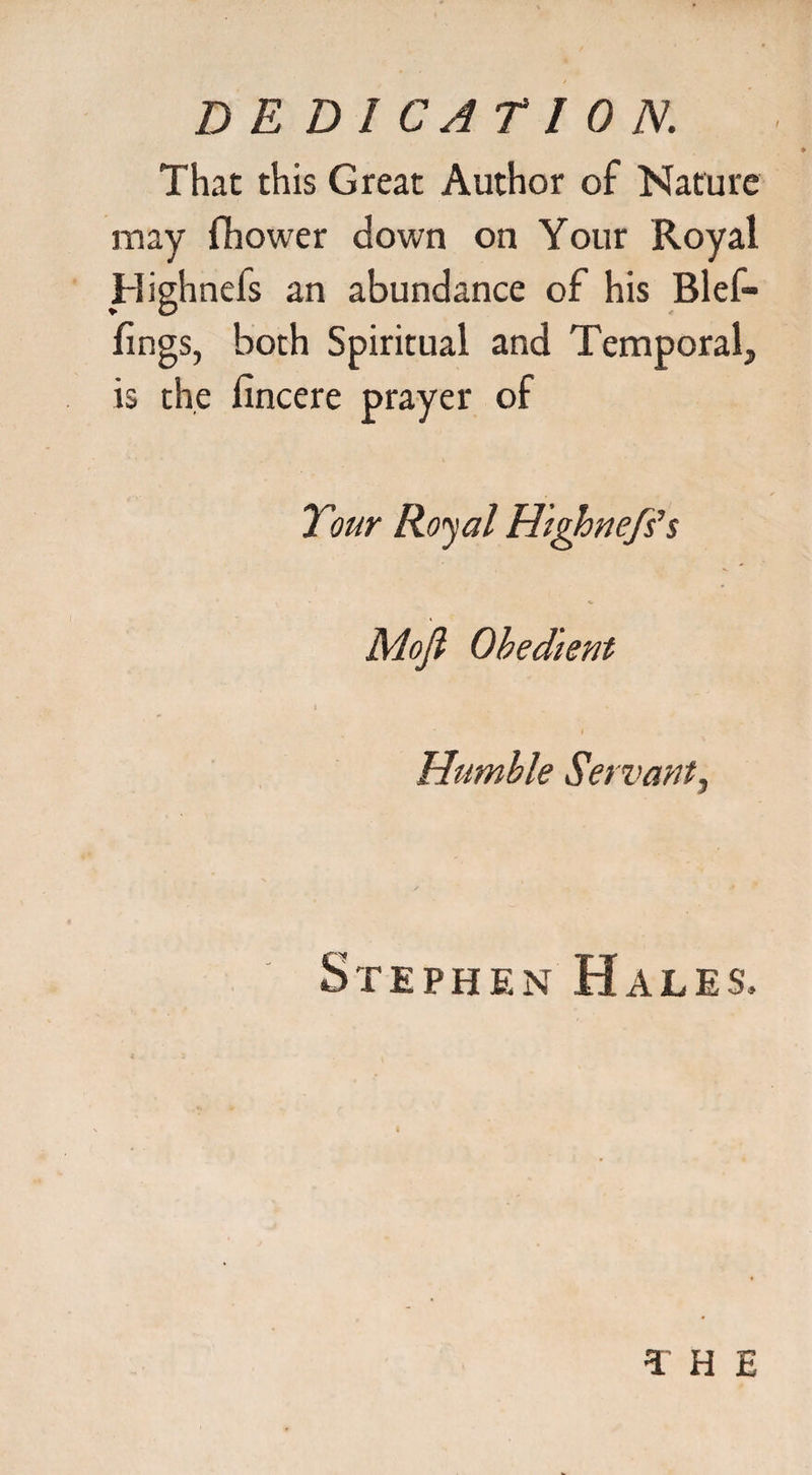 That this Great Author of Nature may fhower down on Your Royal Highnefs an abundance of his Blef- lings, both Spiritual and Temporal, is the fincere prayer of Tour Royal Highnefs1s Mofl Obedient Humble Servant, Stephen Hales, T H E