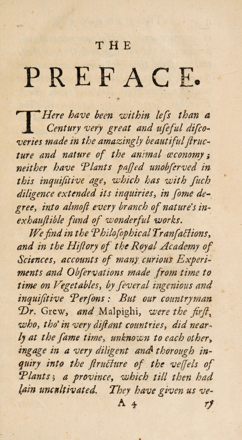 PREFACE. * * Here have been within lefs than a Jl Century very great and ufeful difco- veries made in the amazingly beautiful ftruc- ture and nature of the animal (economy} neither have Blunts pajfed unobferved in this inquijitive age, which has with fuch diligence extended its inquiries, in fome de¬ gree, into almoft every branch of nature's in- exhauflible fund of wonderful works. We find in the Bhilofophical Tranfaffiions, and in the Hifiory of the Royal Academy of Sciences, accounts of many curious Experi¬ ments and Obfervations made from time to time on Vegetables, by feveral ingenious and inquijitive Berfons: But our countryman Hr. Grew, and Malpighi, were the firfi, whoy tho’ in very difiant countries, did near- ly at the fame time, unknown to each other, ingage in a very diligent anS thorough in¬ quiry into the firuffure of the vejjels of !Riants; a province, which till then had lain uncultivated. They have given us ve- rf