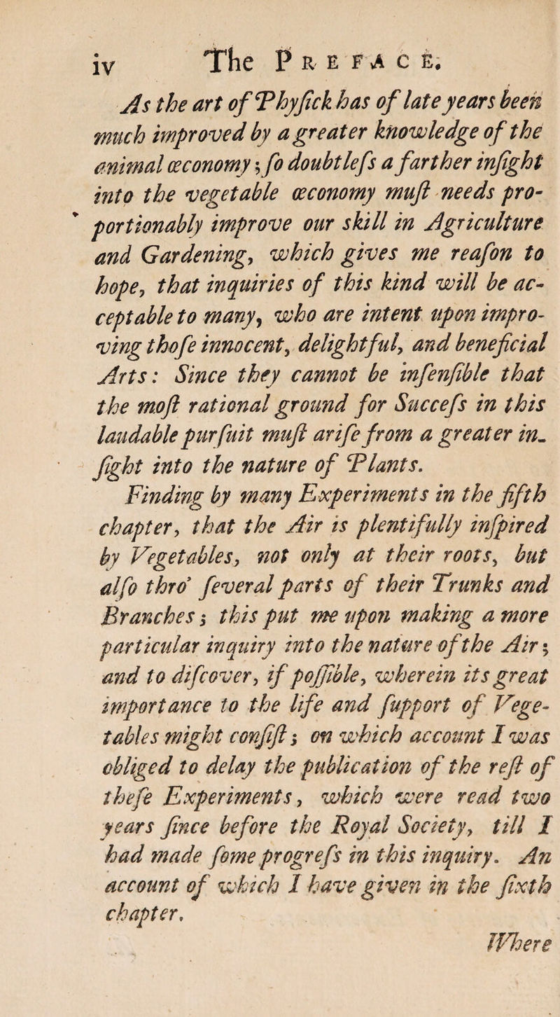 As the art of Thy ftck has of late years been much improved by a greater knowledge of the animal ceconomy yfo doubt lefs a fart her infight into the vegetable (economy muft needs pro- portionably improve our skill in Agriculture and Gardenings which gives me reafon to hopes that inquiries of this kind will be ac¬ ceptable to many, who are intent upon impro¬ ving thofe innocents delightful, and beneficial Arts: Since they cannot be infenfible that the mofi rational grourid for Succefs in this laudablepurfuit muft arife from a greater in- fight into the nature of \Plants. Finding by many Experiments in the fifth chapter, that the Air is plentifully infpired by Vegetables, not only at their rootSs but alfo thro' feveral parts of their Trunks and Branches j this put me upon making a more particular inquiry into the nature of the Air; and to difcover, if pojfible, wherein its great importance to the life and fupport of Vege¬ tables might confift; on which account I was obliged to delay the publication of the reft of thefe Experiments s which were read two years fince before the Royal Society, till I had made fome progrefs in this inquiry. An account of which 1 have given in the fixth chapter, IVhere