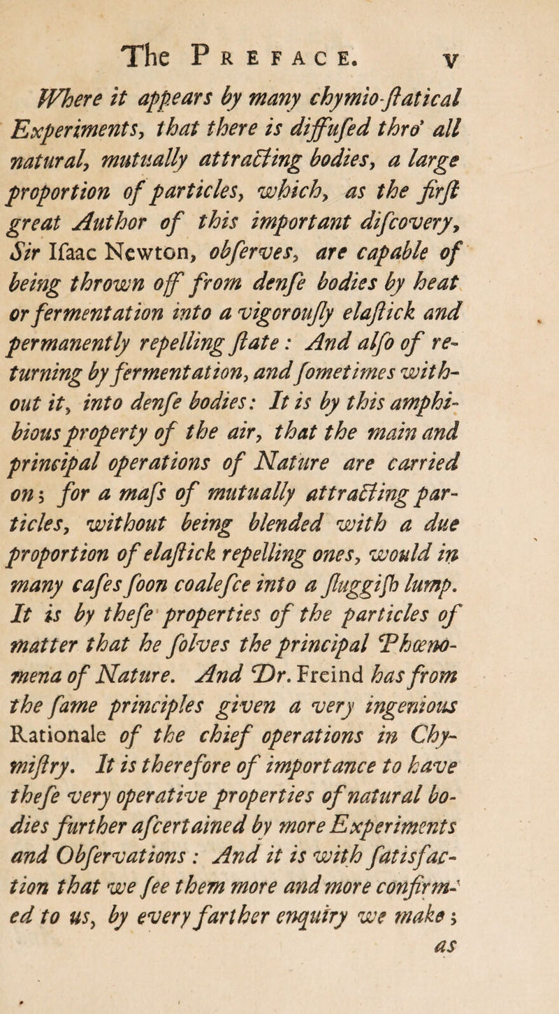 Where it appears by many chymioftatical Experiments, that there is diffufed thro* all natural, mutually attracting bodies, a large proportion of particles, which, as the firft great Author of this important difcovery, Sir Ifaac Newton, obferves, are capable of being thrown off from denfe bodies by heat or fermentation into a vigor oujly elaftick and permanently repelling fate: And alfo of re¬ turning by ferment ation, and fometimes with¬ out it, into denfe bodies: It is by this amphi¬ bious property of the air, that the main and principal operations of Nature are carried on 5 for a mafs of mutually attracting par¬ ticles, without being blended with a due proportion of elaftick repelling ones, would in many cafes foon coale fee into a ftuggijb lump. It is by thefe properties of the particles of matter that he folves the principal Thceno- mena of Nature. And cDr. Freind has from the fame principles given a very ingenious Rationale of the chief operations in Chy- miftry. It is therefore of importance to have thefe very operative properties of natural bo¬ dies further afcertained by more Experiments and Obfervations : And it is with fatisfac¬ tion that we fee them more and more confirm- ed to us, by every farther enquiry we make;