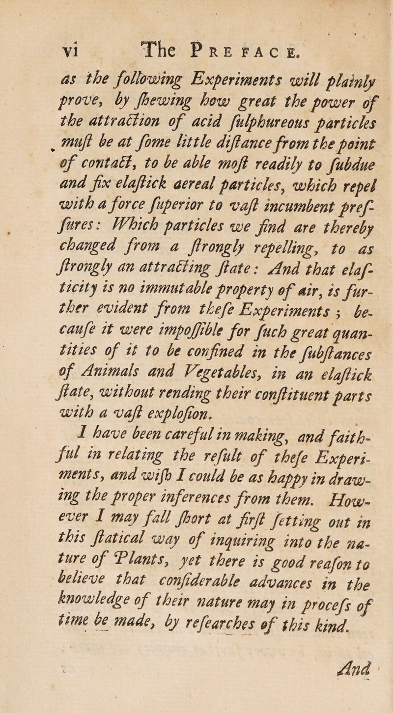 The P RE FAC I. as the following Experiments will plainly prove, by Jhewing how great the power of the attraction of acid fulphureous particles „ muft be at fome little dijlance from the point of contaB, to be able rnoft readily to fubdue and fix elafiick aereal particles, which repel with a force fuperior to vaft incumbent pref¬ faces : Which particles we find are thereby changed from a firongly repelling, to as Jlrongly an attracting ft ate: And that elaf- ticity is no immutable property of air, is fur¬ ther evident from thefe Experiments ; be- caufe it were impoffible for fuch great quan¬ tities of it to be confined in the fubftances of Animals and Vegetables, in an elaftick ft ate, without rending their conftituent parts with a vaft explofion. 1 have been careful in making, and faith¬ ful in relating the refult of thefe Experi¬ ments, and wijh i could be as happy in draw¬ ing the proper inferences from them. How¬ ever 1 may fall Jhort at firft fitting out in this ftatical way of inquiring into the na¬ ture of Tlants, yet there is good reafonto believe that confiderable advances in the knowledge of their nature may in procefs of time be made, by refearches of this kind. And t