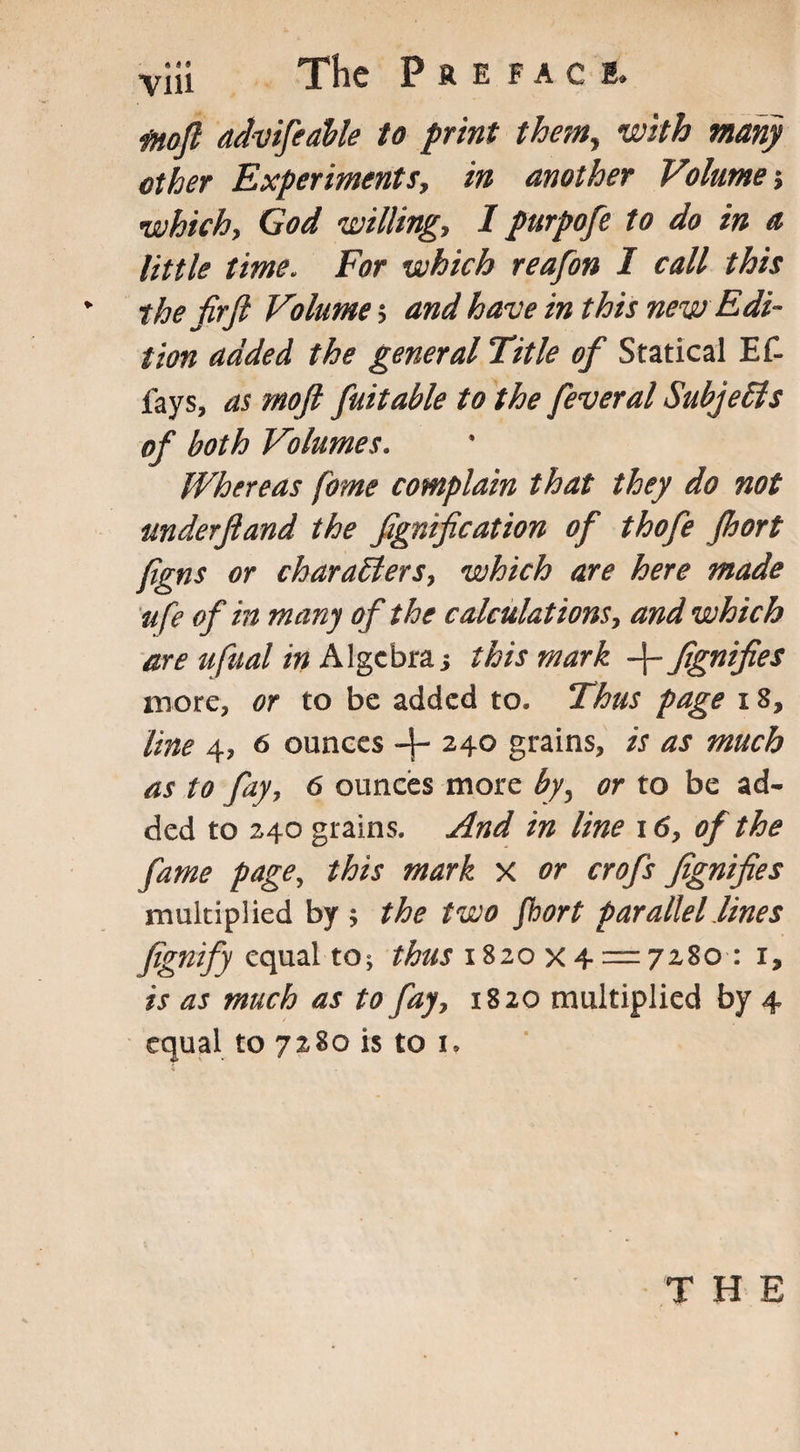 via The Preface, fnoft advifeable to print them, with many other Experiments, in another Volume which, God willing, I purpofe to do in a little time„ For which reafon I call this * the fir ft Volume s and have in this new Edi¬ tion added the general Title of Statical Ef- fays, as moft fait able to the fever al Subjects of both Volumes. Whereas fome complain that they do not mderftand the fignification of thofe fbort ftgns or characters, which are here made u fe of in many of the calculations, and which are ufual in Algebra; this mark -f- fignifies more, or to be added to. Thus page 18, line 4, 6 ounces -J- 240 grains, is as much as to fay, 6 ounces more by, or to be ad¬ ded to 240 grains. And in line 16, of the fame page, this mark x or crofts fignifies multiplied by the two fhort parallel lines fignify equal to; thus 1820x4 = 7280 : i9 is as much as to fay, 1820 multiplied by 4 equal to 7280 is to 1.