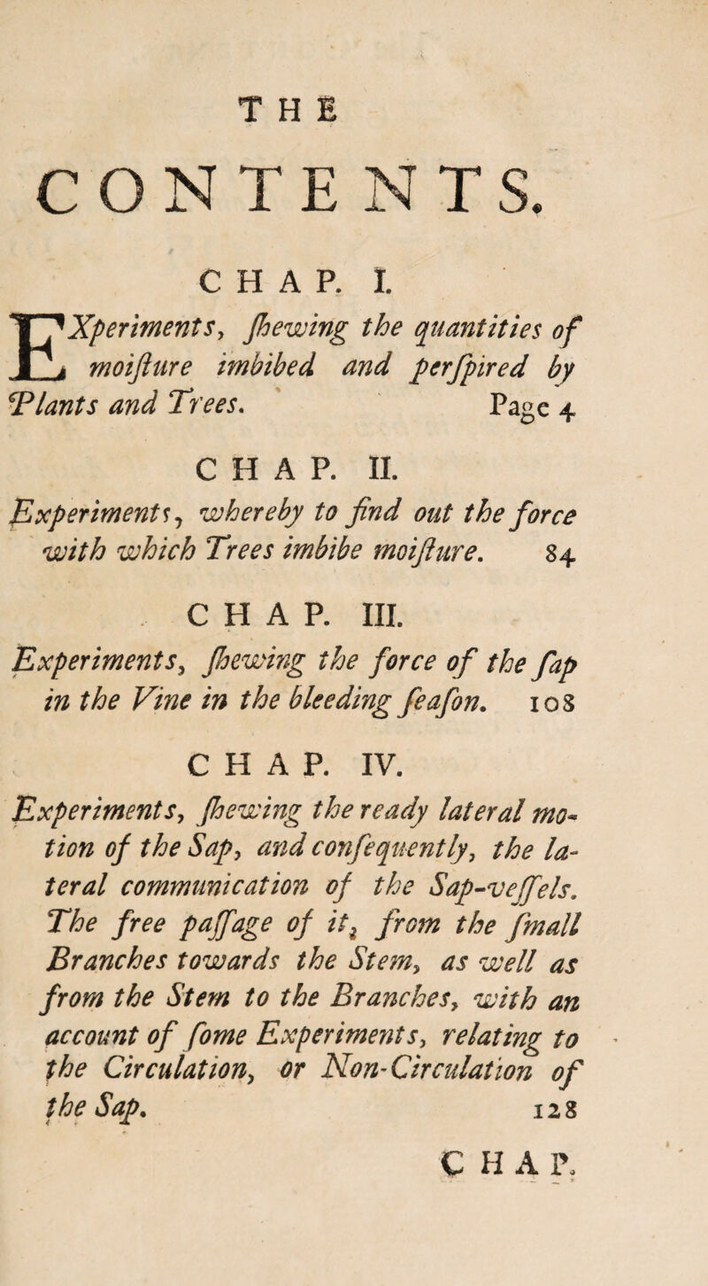 CONTENTS. CHAR I. Experiments, Jhewing the quantities of moijiure imbibed and perfpired by Blants and Trees. Page 4 CHAP. II. Experiments y whereby to find out the force with which Trees imbibe moifiure. 84 , CHAP. III. Experiments, Jhewing the force of the fap in the Vine in the bleeding feafon. 10S CHAP. IV. Experiments, Jhewing the ready lateral mo¬ tion oj the Sap, and confequently, the la¬ teral communication oj the Sap-vefels, The free pajfage oj iti from the {mail Branches towards the Stem, as well as from the Stem to the Branches, with an account of fome Experiments, relating to the Circulation, or Non-Circulation of the Sap. 128 CHAP,