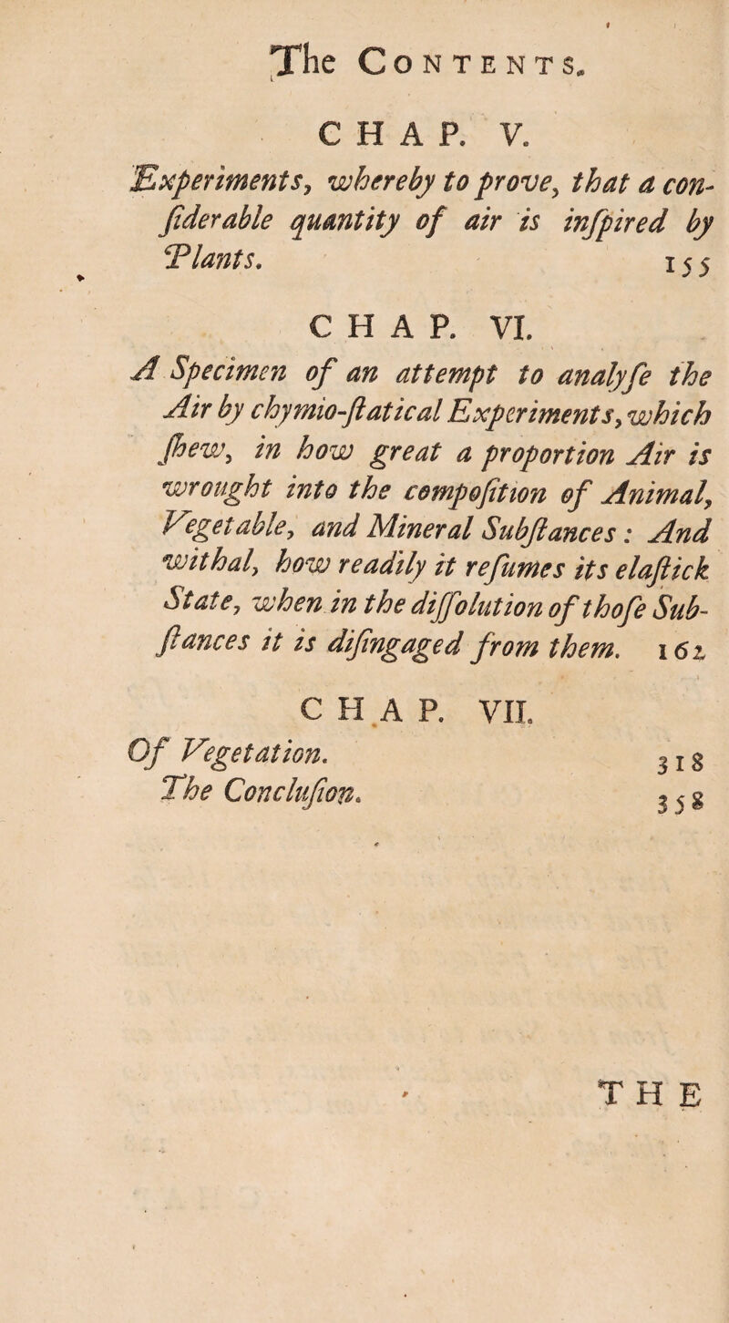 I The Contents. CHAP. V. Experiments, whereby to prove, that a con- fiderable quantity of air is infpired by Tiants. 155 CHAR VI. A Specimen of an attempt to analyfe the Air by chymw-ftatical Experiments, which jhew, in how great a proportion Air is wrought into the compofition of Animal, Vegetable, and Mineral Subftances: And withal, how readily it re fames its elaflick State, when in the dijfolution ofthofe Sub¬ fiances it is difingaged from them. 16 z CHAP. VII Of Vegetation. $ 18 The Conclufion. ? 5 g