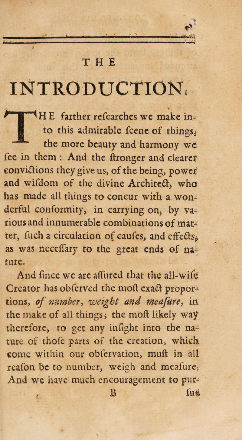 INTRODUCTION H E farther refearches we make in¬ to this admirable fcene of things* the more beauty and harmony we fee in them : And the ftronger and cleared convi&amp;ions they give us, of the being, power and wifdom of the divine Architcft* who has made all things to concur with a worn derful conformity, in carrying on* by va¬ rious and innumerable combinations of mat¬ ter, fuch a circulation of caufes, and effe&amp;s* as was neccfiary to the great ends of na¬ ture. And fmce we are affined that the all-wife Creator has obferved the moft exad propor¬ tions, of number, weight and meafure7 in the make of all things $ the moft likely way therefore, to get any infight into the na¬ ture of thofe parts of the creation, which come within our obfervation, muft in all reafon be to number, weigh and meafure; And we have much encouragement to pur- , B fu§