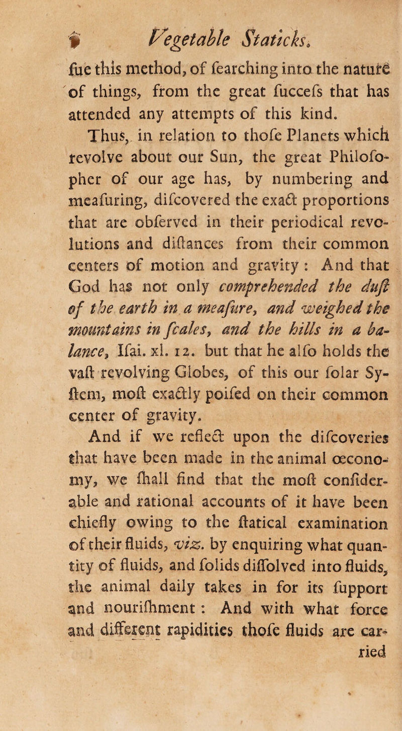 fue this method, of fearching into the nature of things, from the great fuccefs that has attended any attempts of this kind. Thus, in relation to thofe Planets which revolve about our Sun, the great Phiiofo- pher of our age has, by numbering and meafuring, difcovered the exad proportions that are obferved in their periodical revo¬ lutions and diftanccs from their common centers of motion and gravity : And that God has not only comprehended the duji of the earth in a meafure, and weighed the mountains in fcales, and the hills in a ba¬ lance , Ifai. xl. 12. but that he alfo holds the vaft revolving Globes, of this our folar Sy- ftem, moft exadly poifed on their common center of gravity. And if we refled upon the difcoveries that have been made in the animal oecono- my, we Avail find that the moft confider- able and rational accounts of it have been chiefly owing to the ftatical examination ©f their fluids, viz. by enquiring what quan¬ tity of fluids, and folids difiblvcd into fluids, the animal daily takes in for its fupport and nourifhment: And with what force and different rapidities thofe fluids are car- ried