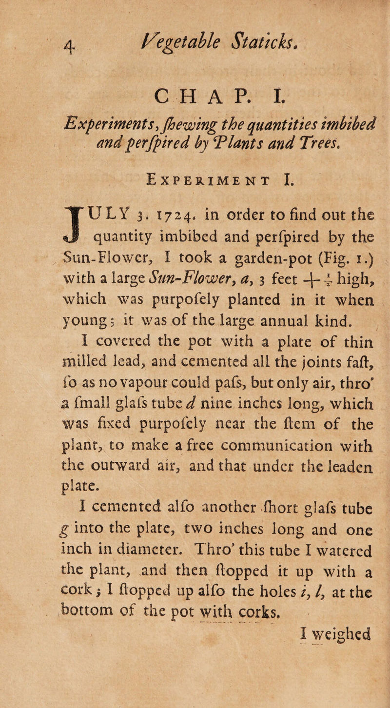 CHAP. I. Experiments, Jhewing the quantities imbibed and perfpired by Plants and Trees. Experiment I. JULY 3. 1724, in order to find out the quantity imbibed and perfpired by the Sun-Flower, I took a garden-pot (Fig. 1.) with a large Sun-Flower, a, 3 feet -\- i high, which was purpofely planted in it when young, it was of the large annual kind. I covered the pot with a plate of thin milled lead, and cemented all the joints faft, fo as no vapour could pafs, but only air, thro' a fmall glafs tube d nine inches long, which was fixed purpofely near the (tern of the plant, to make a free communication with the outward air, and that under the leaden plate. I cemented alfo another fhort glafs tube g into the plate, two inches long and one inch in diameter. Thro’ this tube I watered the plant, and then (lopped it up with a cork i 1 (lopped up alfo the holes /, /, at the bottom of the pot with corks. I weighed