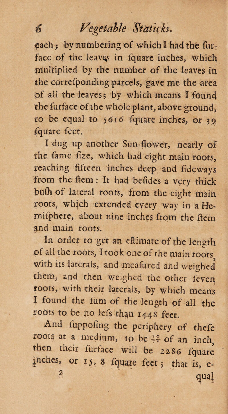 each s by numbering of which I had the fur- face of the leaves in fquare inches, which multiplied by the number of the leaves in the correfponding parcels, gave me the area of all the leaves 5 by which means I found the furface of the whole plant, above ground, to be equal to 5616 fquare inches, or 39 fquare feet. I dug up another Sun flower, nearly of the fame fize, which had eight main roots, reaching fifteen inches deep and fideways from the ftem: It had befides a very thick bufh of lateral roots, from the eight main roots, which extended every way in a He- mifphere, about nine inches from the ftem and main roots. In order to get an eftimate of the length of all the roots, I took one of the main roots with its laterals, and meafured and weighed them, and then weighed the other feven roots, with their laterals, by which means I found the ium of the length of all the roots to be no lefs than 1448 feet. And fuppofing the periphery of thefe roots at a medium, to be of an inch, then their furface will be 2286 lquarc |nches, or 15, 8 fquare feet 5 that is, e- 2 qual