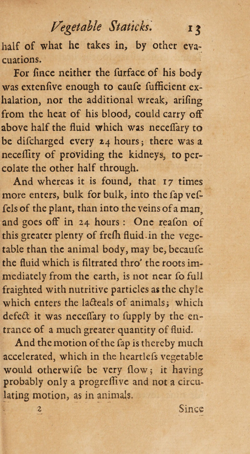 half of what he takes in, by other eva¬ cuations. For fince neither the furface of his body was extenfive enough to caufe fufficient ex¬ halation, nor the additional wreak, arifing from the heat of his blood, could carry off above half the fluid which was neceflary to be difcharged every 24 hours; there was a neceflity of providing the kidneys, to per¬ colate the other half through. And whereas it is found, that 17 times more enters, bulk for bulk, into the fap vef- fels of the plant, than into the veins of a man^ and goes off in 24 hours : One reafon of this greater plenty of frefli fluid-in the vege¬ table than the animal body, may be, becaufe the fluid which is filtrated thro the roots im¬ mediately from the earth, is not near fo full fraighted with nutritive particles as the chyle which enters the la&eals of animals; which defeft it was neceflary to fupply by the en¬ trance of a much greater quantity of fluid. And the motion of the fap is thereby much accelerated, which in the heartlefs vegetable would otherwife be very flow; it having probably only a progreflive and not a circu¬ lating motion, as in animals, z Since