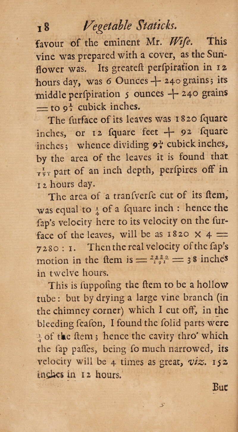 favour of the eminent Mr. Wife. This vine was prepared with a cover, as the Sun¬ flower was. Its greateft perfpirafion in iz hours day, was 6 Ounces 4- 240 grains; its middle perfpiration j ounces 240 grains — to cubick inches. The furface of its leaves was 1820 fquare inches, or 12 fquare feet -f- 92 fquare inches; whence dividing 9i cubick inches, by the area of the leaves it is found that rir part of an inch depth, perfpires off in 12, hours day. The area of a tranfverfe cut of its ftem, was equal to \ of a fquare inch : hence the Tap’s velocity here to its velocity on the fur- face of the leaves, will be as 1820 x 4 = 7280 : 1. Then the real velocity ofthefap’s motion in the ftem is = 2Vi~ — 3 § inches in twelve hours. This is fuppoling the ftem to be a hollow tube: but by drying a large vine branch (in the chimney corner) which 1 cut off, in the bleeding feafon, I found the folid parts were ■-»- of the ftem; hence the cavity thro’ which the lap paffes, being fo much narrowed, its velocity will be 4 times as great, viz. 152 Inches in 12 hours. But