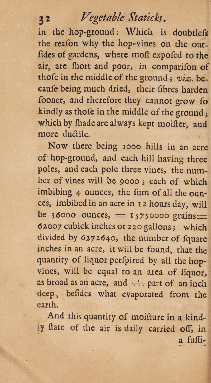 in the hop-ground: Which is doubtlefs the reafon why the hop-vines on the out- fides of gardens, where moft expofed to the air, arc fhort and poor, in comparifon of thofe in the middle of the ground; viz. be- caufe being much dried, their fibres harden fooner, and therefore they cannot grow fo kindly as thofe in the middle of the ground $ which by (hade are always kept moifter, and more du&ile. Now there being 1000 hills in an acre of hop-ground, and each hill having three poles, and each pole three vines, the num¬ ber of vines will be 9000 3 each of which imbibing 4 ounces, the fum of all the oun¬ ces, imbibed in an acre in 12 hours day, will be 36000 ounces, = 15750000 grains= 62007 cubick inches or 220 gallons 5 which divided by 6272640, the number of fquare inches in an acre, it will be found, that the quantity of liquor perfpired by all the hop- vines, will be equal to an area of liquor, as broad as an acre, and tvt part of an inch deep, befides what evaporated from the earth. And this quantity of moifture in a kind¬ ly ftate of the air is daily carried off, in a fuffi-