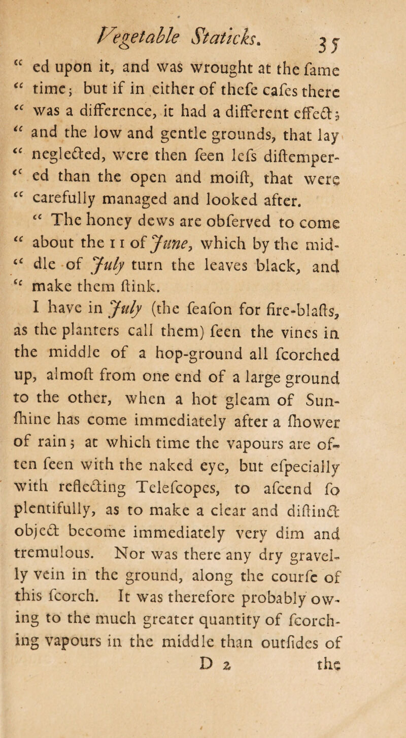 £C ed upon it, and was wrought at the fame “ time; but if in either of thefe cafes there “ was a difference, it had a different effeft* “ and the low and gentle grounds, that lay “ negleded, were then feen lefs diftemper- <c ed than the open and moift, that were <c carefully managed and looked after. c< The honey dews are obferved to come “ about the 11 of June, which by the mid* “ die of July turn the leaves black, and £c make them ftink. I have in July (the feafon for fire-blafts, as the planters call them) feen the vines in the middle of a hop-ground all fcorched up, almofl from one end of a large ground to the other, when a hot gleam of Sun- fhine has come immediately after a fhower of rain 5 at which time the vapours are of¬ ten feen with the naked eye, but efpecially with reflecting Telefcopes, to afeend fo plentifully, as to make a clear and diftindt object become immediately very dim and tremulous. Nor was there any dry gravel- ly vein in the ground, along the courfe of this fcorch. It was therefore probably ow* ing to the much greater quantity of fcorch- ing vapours in the middle than outfides of D z the