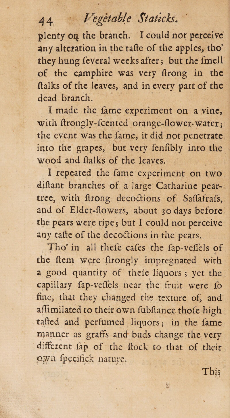 plenty on the branch. I could not perceive any alteration in the tafte of the apples, tho* they hung feveral weeks after; but the fmell of the camphire was very ftrong in the (talks of the leaves, and in every part of the dead branch. I made the fame experiment on a vine, with ftrongly-fcented orange-flower-water; the event was the fame, it did not penetrate into the grapes, but very fenftbly into the wood and (talks of the leaves. I repeated the fame experiment on two diftant branches of a large Catharine pear- tree, with ftrong deco&ions of Saflafrafs, and of Elder-flowers, about 30 days before the pears were ripe 5 but I could not perceive any tafte of the deco£tions in the pears. Tho* in all thefe cafes the fap-veflels of the (tern were ftrongly impregnated with a good quantity of thefe liquors ; yet the capillary fap-veflels near the fruit were fo fine, that they changed the texture of, and aflimilated to their own fubftance thofe high tafted and perfumed liquors; in the fame manner as grafts and buds change the very different fap of the flock to that of their 0.7/n fpecifick nature. This