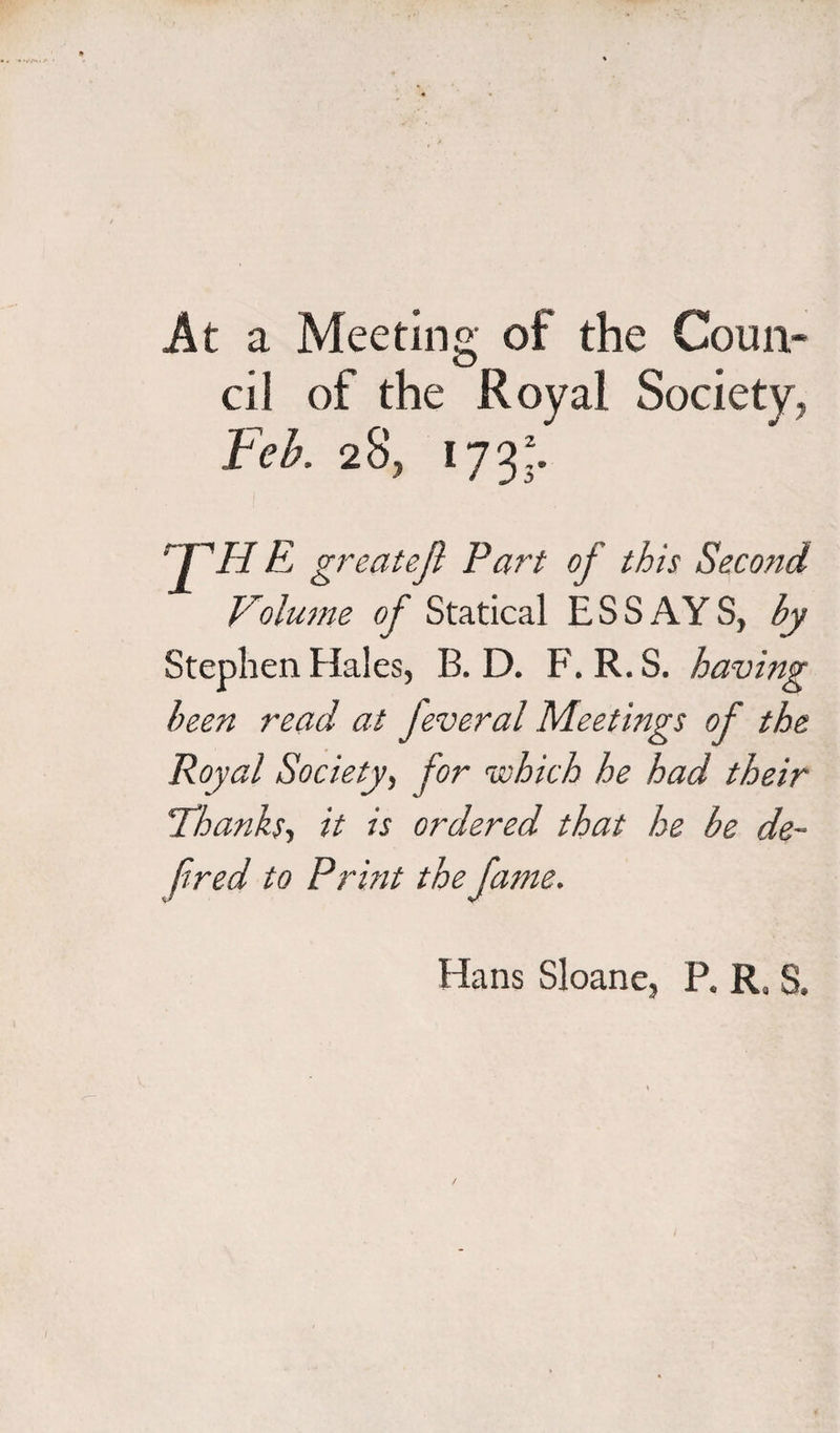 At a Meeting of the Coun¬ cil of the Royal Society, Feb. 28, 173. rT'H E greatef Fart of this Second Volume of Statical ESS AY S, by Stephen Hales, B. D. F. R. S. having been read at feveral Meetings of the Royal Society, for which he had their \'Thanks, it is ordered that he be de¬ fined to Print the fame. Hans Sloane, P. Ra S.