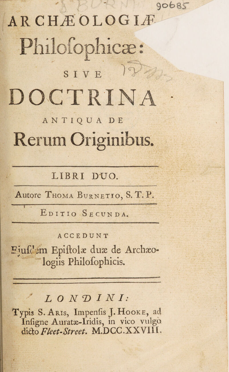 9ofear AR CH^EOLOGI^F icae: SIVE DOCTRINA • ANTIQUA DE Rerum Originibus* LIBRI DUO, Autore Thoma Burnetxo5 S. T. P* -5—-—--—-  Editio Secunda. ACCEDUNT Fjufc ^m Epiftolae dux de Arclxxo- logiis Philofophicis* ' L O N T> I N I: Typis S.Aris, Impenfis J. Hooke9 ad Infigne Auratas-Iridis, in vico vulgo didoFieet-Street. M.DGC.XXVIIL