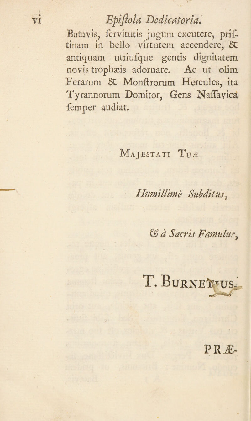 Batavis, lervitutis jugum excutere, prii» tinam in bello virtutem accendere, antiquam utriufque gentis dignitatem novis trophaeis adornare. Ac ut olim Ferarum & Monft rorum Hercules, ita Tyrannorum Domitor, Gens Naffavica femper audiat. Majestati Tua Humillime Subditusf & d Sacris Famulus, T. BuRNE i':TUSt PRA-