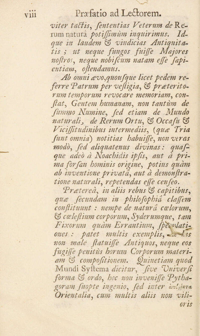 viter tallis, fententias Veterum de Re¬ rum natura potijjimum inquirimus. Id- que in laudem & vindicias Antiquita¬ tis ; ut neque fungos fuijfe Majores noflros, nobifcum natam ejfe fapi- entiam, ojlendamus. Ab omni eevo,quoufque licet pedem re¬ ferre Patrum per vejtigia, @ proterito-* rum temporum revocare memoriam, con¬ flat^ Gentem humanam, ^0/2 tantum de fummo Numine, yW etiam de Mundo naturali^ de Rerum Ortu, & Occa fu & Vicijfitudinibus intermediis, Tri^ yra/ omnia) notitias habuiffe, non veras modo, aliquatenus divinas: quaf- que adeo d Noachidis ipfis, d pri¬ maforfan hominis origine, potius quam ab inventione privata, aut d demonf ra¬ tione naturali, repetendas ejfe cenfeo. Pr ater ea, in aliis rebus & capitibus, ques fecundam in philofophid clajfem conflituunt : nempe de natura coelorum, & coslefiium corporum, Syderumque, tam Fixorum qudm Errantium, fpP^lati^ ones : patet multis exemplis, A is non male ftatuijfe Antiquos, neque eos fugijfe penitus horum Corporum materi¬ am & compofitionem. Ouinetiam quod Mundi Syftema dicitur, five Univerfi forma & ordo, hoc non invenife Pytha- goram fuopte ingenio, fed inter CU7nfrpHT CL Orientalia, cum multis aliis non vili¬ oris