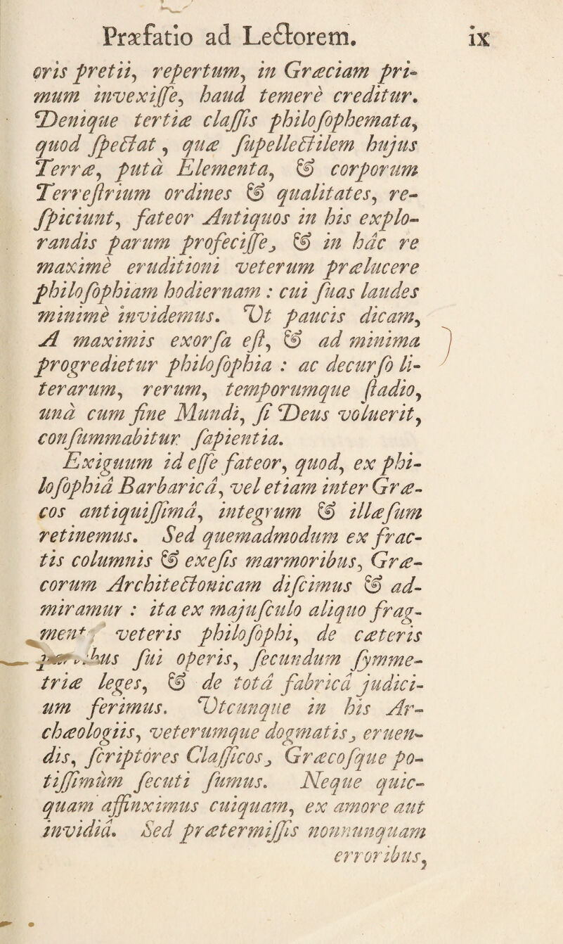 oris pretii, repertum, in Graeciam pri¬ mum invexiffie5 haud temere creditur. ■Denique terti te clajjis philofophemata, fpeBat j qu£ fupelleBilem hujus Terr£j puta Elementa? corporum Terreftrium ordines & qualitates? fpiciunt, fateor Antiquos in his expio- randis parum profeciffie© m hac re maxime eruditioni veterum praelucere philofophiam hodiernam : cui fuas laudes minime invidemus. paucis dicam5 maximis exorfa eft, & ad minima progredietur philofophia : ac decurfo li¬ ter arum, rerum, temporumque (ladio, Mundi, y? voluerity confummabittir fapientia. Exiguum id effe fateor, quod.\ ex phi¬ lo fophid Barbarica, vel etiam inter Grae¬ cos antiquifjimd, integrum & ilhefum retinemus. Sed quemadmodum ex frac¬ tis columnis marmoribus3 Grae¬ corum Architectonicam difcimus & ad¬ miramur : ita ex majufculo aliquo frag- % men+ ) veteris phtlofophi, c ceteris . jmet/hus fui operis, fecundum fymme- trice legesy & de tota fabrica judici¬ um ferimus. Utcunque in his Ar- chteologiis, veterumque dogmatiseruen¬ dis ^ fer ipt ores Cia ficos ^ Gnecofque po- tijfimum fecuti fumus. Neque quic- quam affinximus cuiquam, ex amore aut invidia. Sed preetermiffis nonnunquam erroribus9
