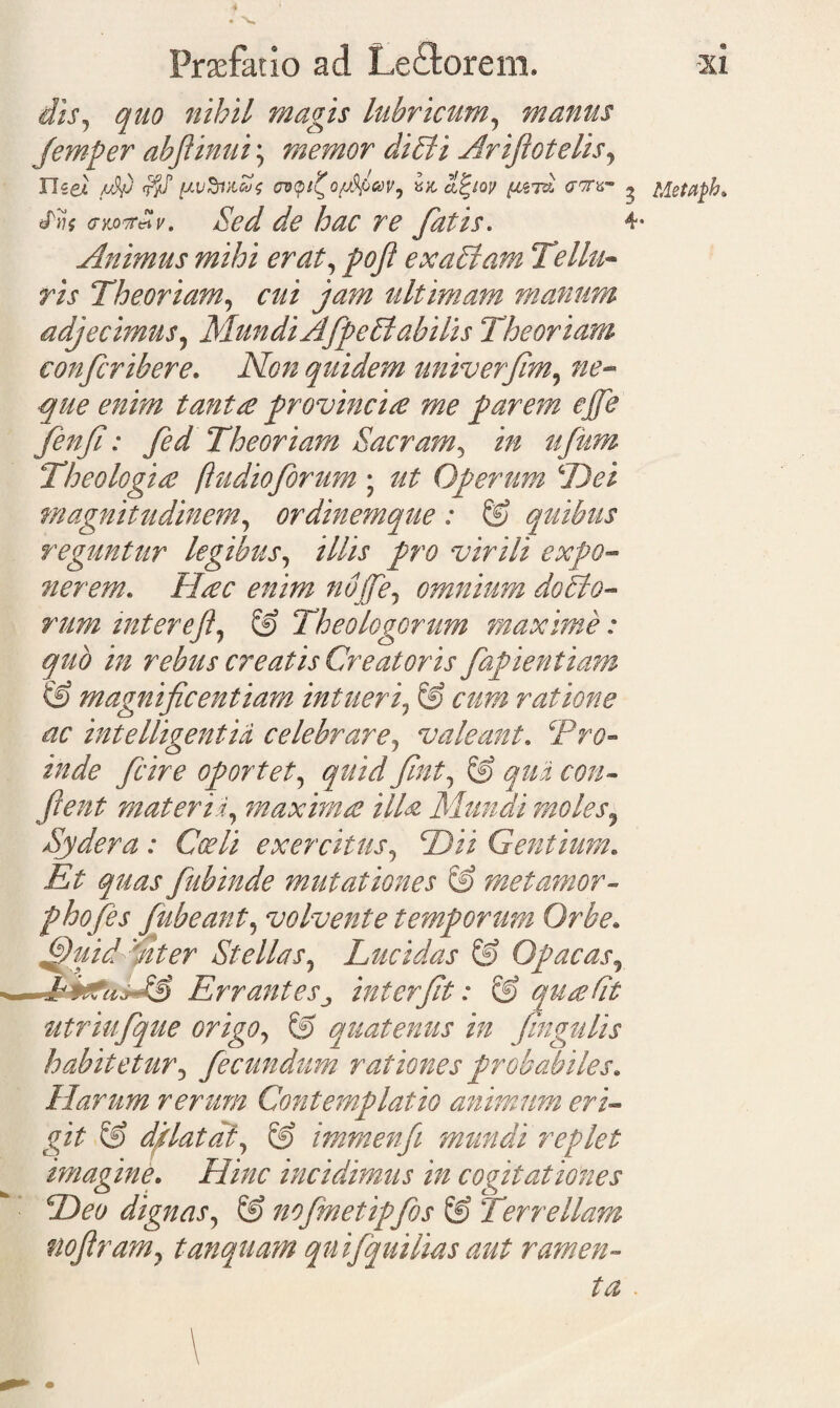 * Praefatio ad Leftorem, xi diS) quo nihil magis lubricum9 manus Jemper abjiinui; memor diEli Arifiotelis, Tlzei /db pvSvicos <roqi?o{j%lcoVi cifyov yjiSi ghtv» ^ Metafh. (ntoTf«v. Sed de hac re fatis. 4- Animus mihi erat, pofi exaElam Tellu¬ ris Theoriam, ultimam manum adjecimus, MundiAfpeElabilis Theoriam conferibere. iVtfzz quidem univerfim, que enim tanta provincia me parem ejfe fenfi: fed Theoriam Sacram^ in ufum Theologia (ludioforum ; Operum (Dei magnitudinem, ordinemque : © quibus reguntur legibus, illis pro virili expo¬ nerem. Hac enim nbfie7 omnium dotato¬ rum inter eJl, S> Theologorum maxime: quo in rebus creatis Creatoris fapientiam & magnificentiam intueri7 & cum ratione ac intelligentid celebrare, valeant. Pr#- /W<? fcire oportet5 quid fint, 6? qui con¬ fient materis, maxima illa Mundi moles, Sydera : Coeli exercitus, 2)ii Gentium. Et quas fubinde mutationes & met amor¬ pho fes fubeant, volvente temporum Orbe. 3uid Ater Stellas, Lucidas & Opacas5 & Errantes j interfit: & qua St utriufque origo, & quatenus in fingulis habitetur, fecundum rationes probabiles. Harum rerum Contemplatio animum eri¬ git & dplatdl, & immenfi mundi replet imagine. Hinc incidimus in cogitationes Deo dignas, & nofmetipfos & Terrellam nofiram7 tanquam quifquilias aut ramen¬ ta .