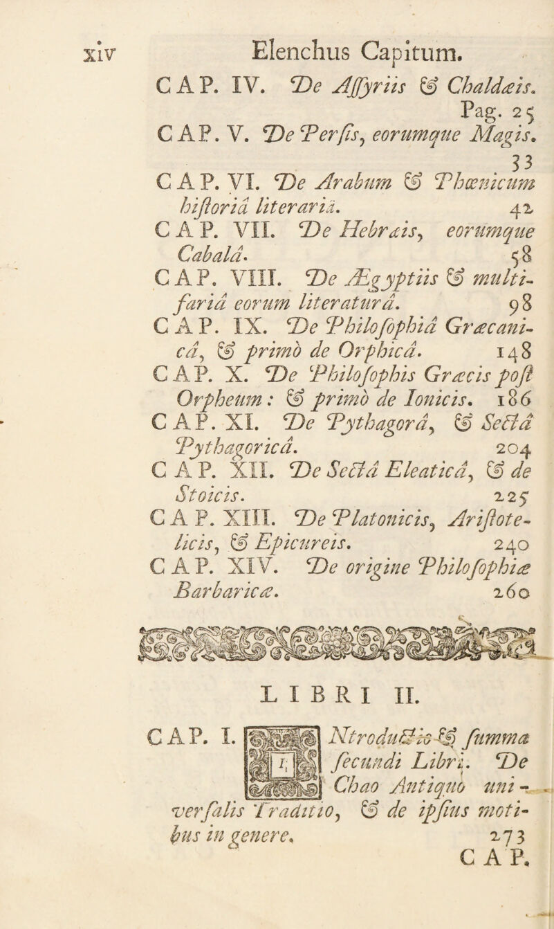 C A P. IV. cDe Afiyriis & Chaldaeis* Pag. 25 C AP. V. Te Ter (is, eorumque Magis. 3 3 C A P. VI. T)e Arabum & Thoenicum biforia literarid. 42 C A P. VII. T)e HebrAis, eorumque C ab ala* 5 8 C A P. VIII. Te /Egyptiis & multi¬ faria eorum Uteraturd. 98 GAP. IX. T)e Tbilofophid Gracani- cd, & primo de Orphicd. 148 GAP. X. Thilofophis Graecispoft Orpheum: & primo de Ionicis. 186 GAP. XI. Zte Tythagord, & Sella Tythagorica. 204 C A P. XII. Te Sella Eleatica, © de C A P. XIII. ‘Be ‘Platonicis, Arijlote- licis, @ Epicureis. 240 GAP. XIV. origine Tbilofophid Barbarie d. 260 L I B R I II. GAP. I. NtroduSk fiimma |J| fecundi Libri. 5)? ) Chao Antiquo uni - ver filis Traditio, & de ipfius moti¬ bus in genere. 273 GAP.