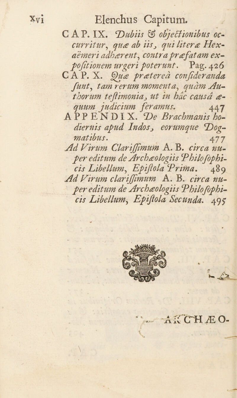 GAP» IX. Dubiis & objectionibus oc¬ curritur, qua ab iisqui Utera Hex¬ aemeri adh arent, contra pr a fatam ex- pofitionem urgeri poterunt. Pag. 426 C A P. X. fhpa pratered confideranda funt, rerum momenta, quam Au- thorum tejtimoniaut in hac causa a- qutim judicium feramus. 447 APPENDIX. Brachmanis ho¬ diernis apud Indosj eorumque ‘Dog¬ matibus. 477 Virum Clariffimum A. B. rimz editum de Archaologiis Philofophi- cis Libellum, Epijlola Prima. 489 Ad Virum clariffimum A. B. circa nu¬ per editum de Archaologiis Philofophi- cis Libe Ilum y Epijlola Secunda. 495* m m m XX XV CTH JE O-