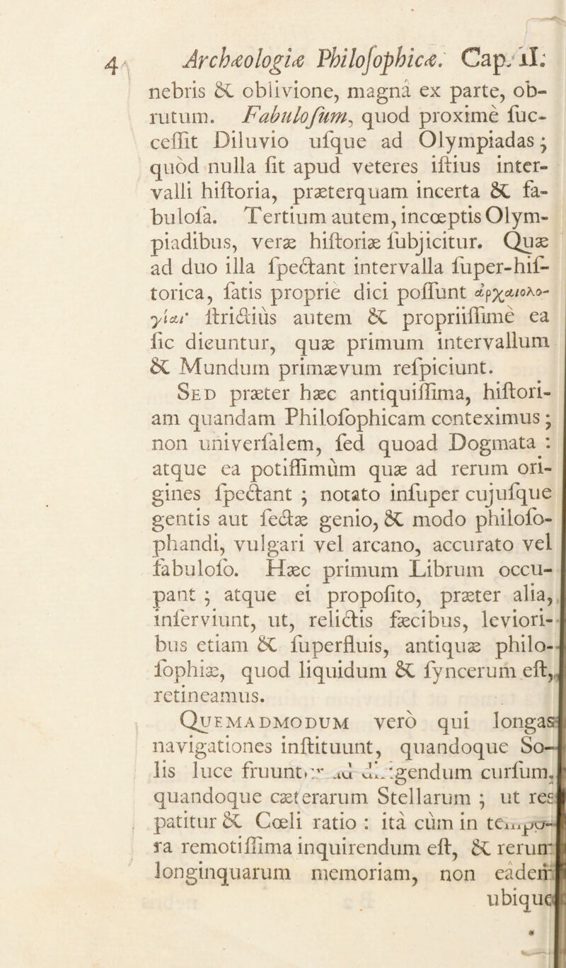 nebris &L oblivione, magna ex parte, ob¬ rutum. Fabulofum, quod proxime fuc- ceffit Diluvio ufque ad Olympiadas- quod nulla fit apud veteres iftius inter¬ valli hiftoria, praeterquam incerta 2£ fa- bulofa. Tertium autem, incoeptis Olym- piadibus, verse hiftoriae fubj icitur. Quae ad duo illa fpe&ant intervalla fuper-hif- torica, fatis proprie dici poffunt ap^cwoAo- yiett* ftri&ius autem &C propriiffime ea iic dicuntur, quae primum intervallum SC Mundum primaevum refpiciunt. Sed praeter haec antiquiftima, hiftori- am quandam Philofophicam conteximus; non univerfalem, fed quoad Dogmata : atque ea potifllmum quae ad rerum ori¬ gines fpe&ant • notato infuper cujufque gentis aut feclae genio, modo philofo- phandi, vulgari vel arcano, accurato vel fabulofb. Haec primum Librum occu¬ pant ; atque ei propofito, praeter alia, inferviunt, ut, relictis faecibus, leviori¬ bus etiam §C fuperfluis, antiquae philo- fophiae, quod liquidum fyncerum eft,, retineamus. quemadmodum vero qui longas navigationes inftituunt, quandoque So¬ lis luce fruuntv ad db:gendum curfum. quandoque caeterarum Stellarum ; ut resi patitur & Coeli ratio : ita cum in te^pa- ra remotiffima inquirendum eft, Sc rerum longinquarum memoriam, non eadem ubique